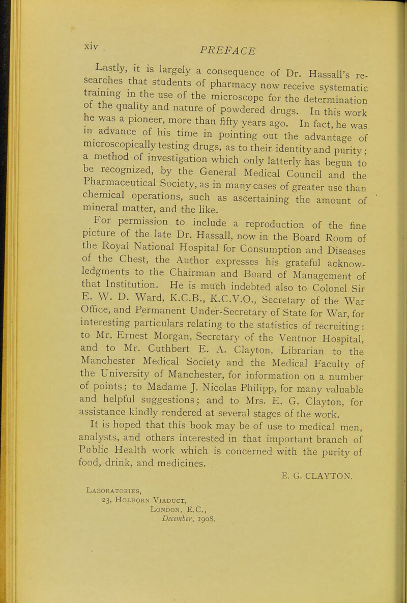 Lastly, it is largely a consequence of Dr. Hassall's re- searches that students of pharmacy now receive systematic training m the use of the microscope for the determination of the quality and nature of powdered drugs. In this work he was a pioneer, more than fifty years ago. In fact, he was in advance of his time in pointing out the advantage of microscopically testing drugs, as to their identity and purity a method of investigation which only latterly has begun to be recognized, by the General Medical Council and the Pharmaceutical Society, as in many cases of greater use than chemical operations, such as ascertaining the amount of mineral matter, and the like. For permission to include a reproduction of the fine picture of the late Dr. Hassall, now in the Board Room of the Royal National Hospital for Consumption and Diseases of the Chest, the Author expresses his grateful acknow- ledgments to the Chairman and Board of Management of that Institution. He is much indebted also to Colonel Sir E. W. D. Ward, K.C.B., K.C.V.O., Secretary of the War Office, and Permanent Under-Secretary of State for War, for interesting particulars relating to the statistics of recruiting: to Mr. Ernest Morgan, Secretary of the Ventnor Hospital, and to Mr. Cuthbert E. A. Clayton, Librarian to the Manchester Medical Society and the Medical Faculty of the University of Manchester, for information on a number of points; to Madame J. Nicolas Philipp, for many valuable and helpful suggestions; and to Mrs. E. G. Clayton, for assistance kindly rendered at several stages of the work. It is hoped that this book may be of use to medical men, analysts, and others interested in that important branch of Public Health work which is concerned with the purity of food, drink, and medicines. E. G. CLAYTON. Laboratories, 23, Holborn Viaduct, London, E.C., December, 1908.