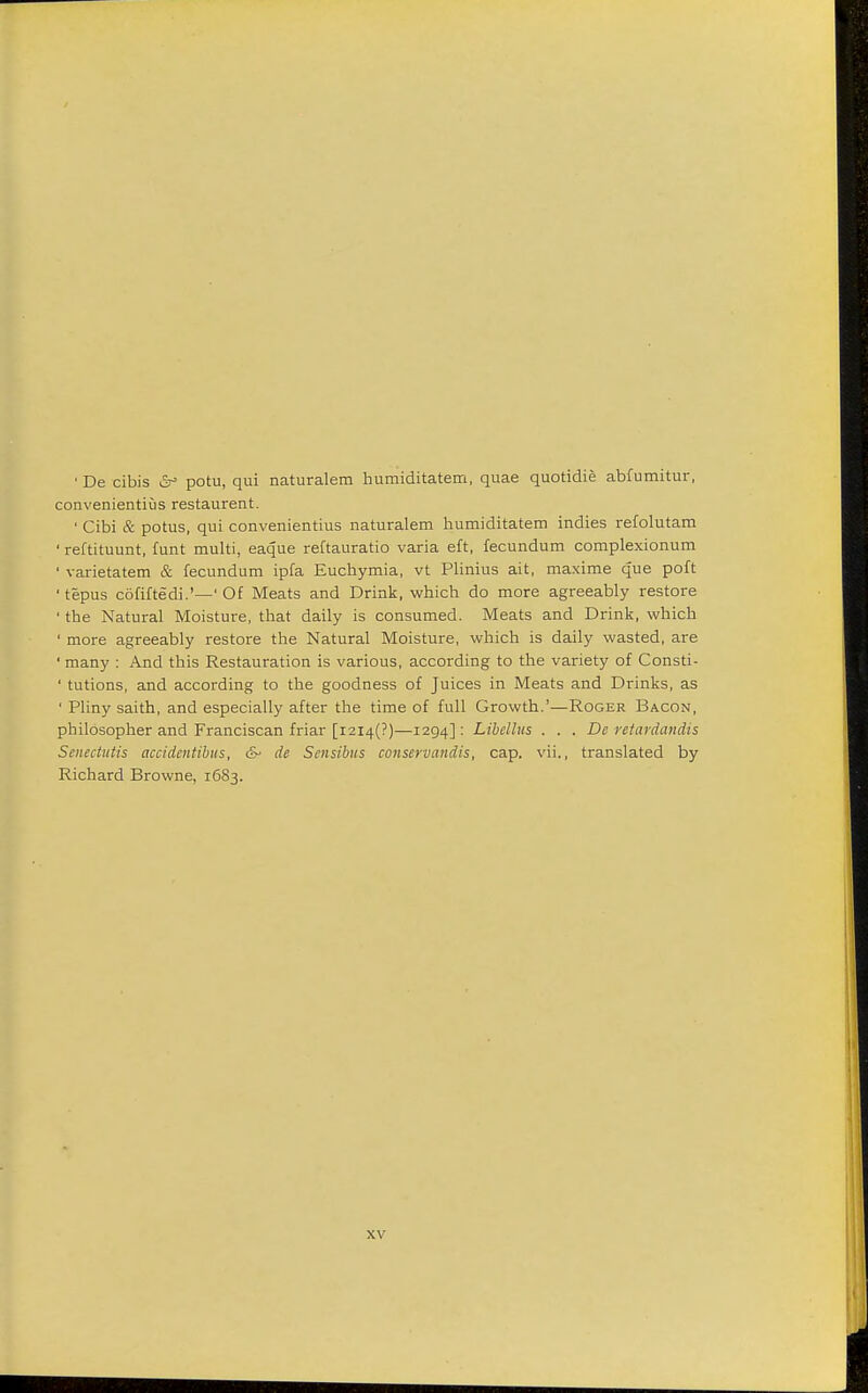 ' De cibis &° potu, qui naturalem humiditatem, quae quotidie abfumitur, convenientius restaurent. ' Cibi & potus, qui convenientius naturalem humiditatem indies refolutam ' reftituunt, funt multi, eaque reftauratio varia eft, fecundum complexionum 1 varietatem & fecundum ipfa Euchymia, vt Plinius ait, maxime que poft 'tepus cofiftedi.'—' Of Meats and Drink, which do more agreeably restore ' the Natural Moisture, that daily is consumed. Meats and Drink, which 1 more agreeably restore the Natural Moisture, which is daily wasted, are ' many : And this Restauration is various, according to the variety of Consti- ' tutions, and according to the goodness of Juices in Meats and Drinks, as ' Pliny saith, and especially after the time of full Growth.'—Roger Bacon, philosopher and Franciscan friar [i2i4(?)—1294]: Libellus . . . De retardandis Senectutis accidentibus, &• de Sensibus conseruandis, cap. vii., translated by Richard Browne, 1683.