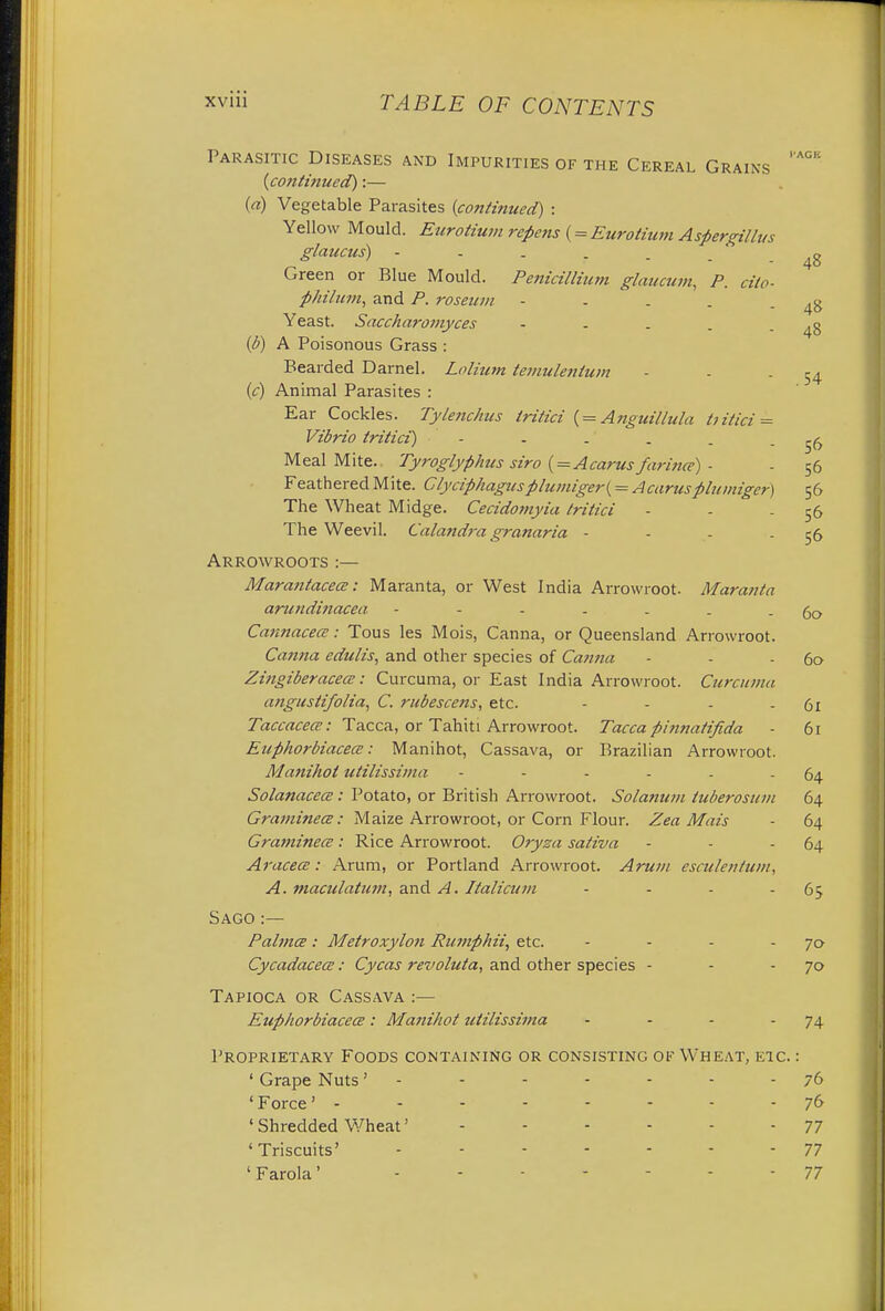 Parasitic Diseases and Impurities of the Cereal Grains (continued):— (a) Vegetable Parasites (continued) : Yellow Mould. Eurotium repens (= Eurotium Aspergillus glaucas) Green or Blue Mould. Penicillium glaucum, P. cito- philum, and P. roseuin - - . . - 48 Yeast. Saccharomyces - . . . - 48 (b) A Poisonous Grass : Bearded Darnel. Lolium temulentum - - -54 (c) Animal Parasites : Ear Cockles. Tylenchus tritici ( = Anguillula ttitici = Vibrio tritici) - - . . . - 56 Meal Mite. Tyroglyphus siro ( = Acarus farmer) - - 56 Feathered Mite. Clyciphagusplumiger( = Acarusplumiger) 56 The Wheat Midge. Cecidomyia tritici - - 56 The Weevil. Calandra granaria - - - 56 Arrowroots :— Marantacecs: Maranta, or West India Arrowroot. Maranta anindinacea - - - . . . - 60 Cannacece: Tous les Mois, Canna, or Queensland Arrowroot. Canna edulis, and other species of Canna - - - 60 Zingiberacea: Curcuma, or East India Arrowroot. Curcuma ungusli/olia, C. rubescens, etc. - - - - 61 Taccacea: Tacca, or Tahiti Arrowroot. Tacca pinnatifida - 61 EuphorbiacecE: Manihot, Cassava, or Brazilian Arrowroot. Manihot utilissima - - - - . - 64 SolanacecE: Potato, or British Arrowroot. Solatium tuberosum 64 Graminece: Maize Arrowroot, or Corn Flour. Zea Mais - 64 Graminece: Rice Arrowroot. Oryza saliva - - - 64 Aracece: Arum, or Portland Arrowroot. Arum esculentum, A. maculatum, and A. Ilalicum - - - 63 Sago:— Paltnce: Metroxylon Rumphii, etc. - - - - 70 CycadacecE: Cycas revoluta, and other species - - - 70 Tapioca or Cassava :— EuphorbiacecE: Manihot utilissima • - - - 74 Proprietary Foods containing or consisting of Wheat, etc. : ' Grape Nuts' - - - - - - - 76 'Force' -------- 76 ' Shredded Wheat' 77 'Triscuits' 77 ' Farola' 77