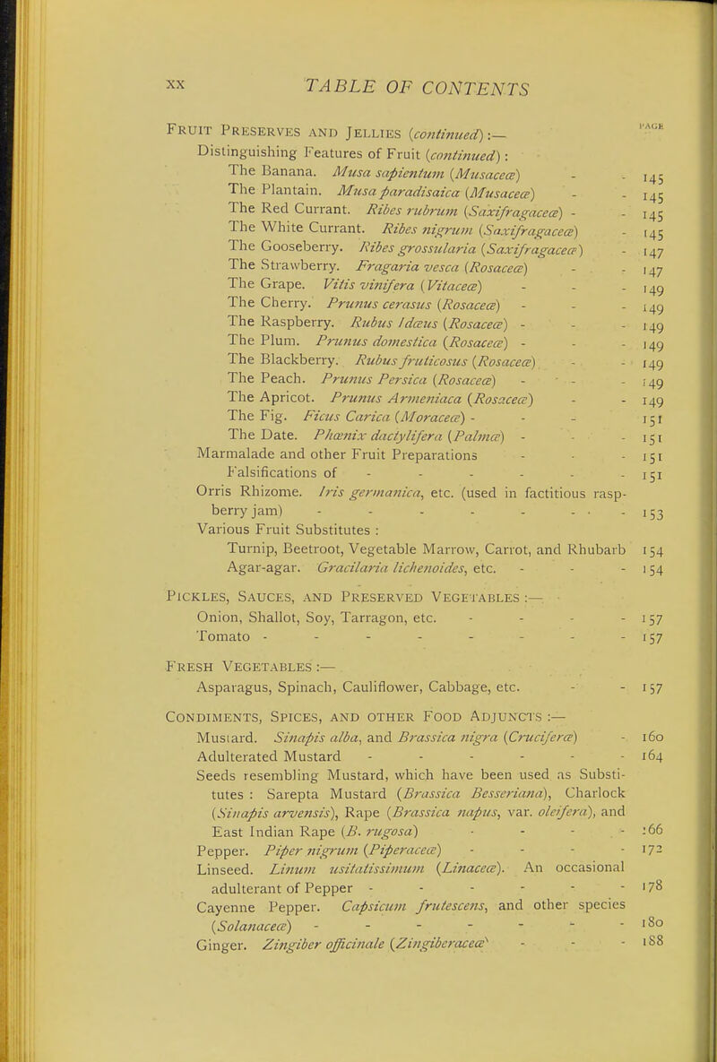 Fruit Preserves and Jellies (continued) :— Distinguishing Features of Fruit (continued): The Banana. Musa sapientum (Musacea) - -145 The Plantain. Musaparadisaica (Musacece) - - 145 The Red Currant. Ribes ricbrum (Saxifragacea) - - 145 The White Currant. Ribes nigrum [Saxifragacea) - .45 The Gooseberry. Ribesgrossularia (Saxifragacea) - 147 The Strawberry. Fragaria vesca (Rosacea) - - 147 The Grape. Vitis vifiifera (Vitacea) - - - 149 The Cherry. Prunus cerasus (Rosacea) - - - 149 The Raspberry. Rubus Idaus (Rosacea) - - - 149 The Plum. Prunus domestica (Rosacea) - - - 149 The Blackberry. Rubus fruticosus (Rosacea) - - 149 The Peach. Primus Persica (Rosacea) - - - 149 The Apricot. Prunus Armeniaca (Rosacea) - - 149 The Fig. Fiats Carica (Moracea) - - - 151 The Date. Phcenix dactylifera (Pahna) - - - 151 Marmalade and other Fruit Preparations - - - 151 Falsifications of - - - - - - 151 Orris Rhizome. Iris germanica, etc. (used in factitious rasp- berry jam) - - - - - - • - 153 Various Fruit Substitutes : Turnip, Beetroot, Vegetable Marrow, Carrot, and Rhubarb 154 Agar-agar. Gracilaria lichenoides, etc. - - 154 Pickles, Sauces, and Preserved Vegetables :— Onion, Shallot, Soy, Tarragon, etc. - - 157 Tomato - - - - - - - - 157 Fresh Vegetables :— Asparagus, Spinach, Cauliflower, Cabbage, etc. - 157 Condiments, Spices, and other Food Adjuncts :— Musiard. Sinapis alba, and Brassica nigra (Cruafcra) - 160 Adulterated Mustard - - - - - - 164 Seeds resembling Mustard, which have been used as Substi- tutes : Sarepta Mustard (Brassica Besseriand), Charlock (Sinapis arvensis), Rape (Brassica napus, var. oleifera), and East Indian Rape (B. rugosa) - - - - 166 Pepper. Piper nigrum (Piperacea) - - - 172 Linseed. Linum usitatissimum (Linacea). An occasional adulterant of Pepper - - - - - - 178 Cayenne Pepper. Capsicum fru/escens, and other species (Solanacea) - - * ^  Ginger. Zingiber officinale (Zingiberacea - - - 1S8