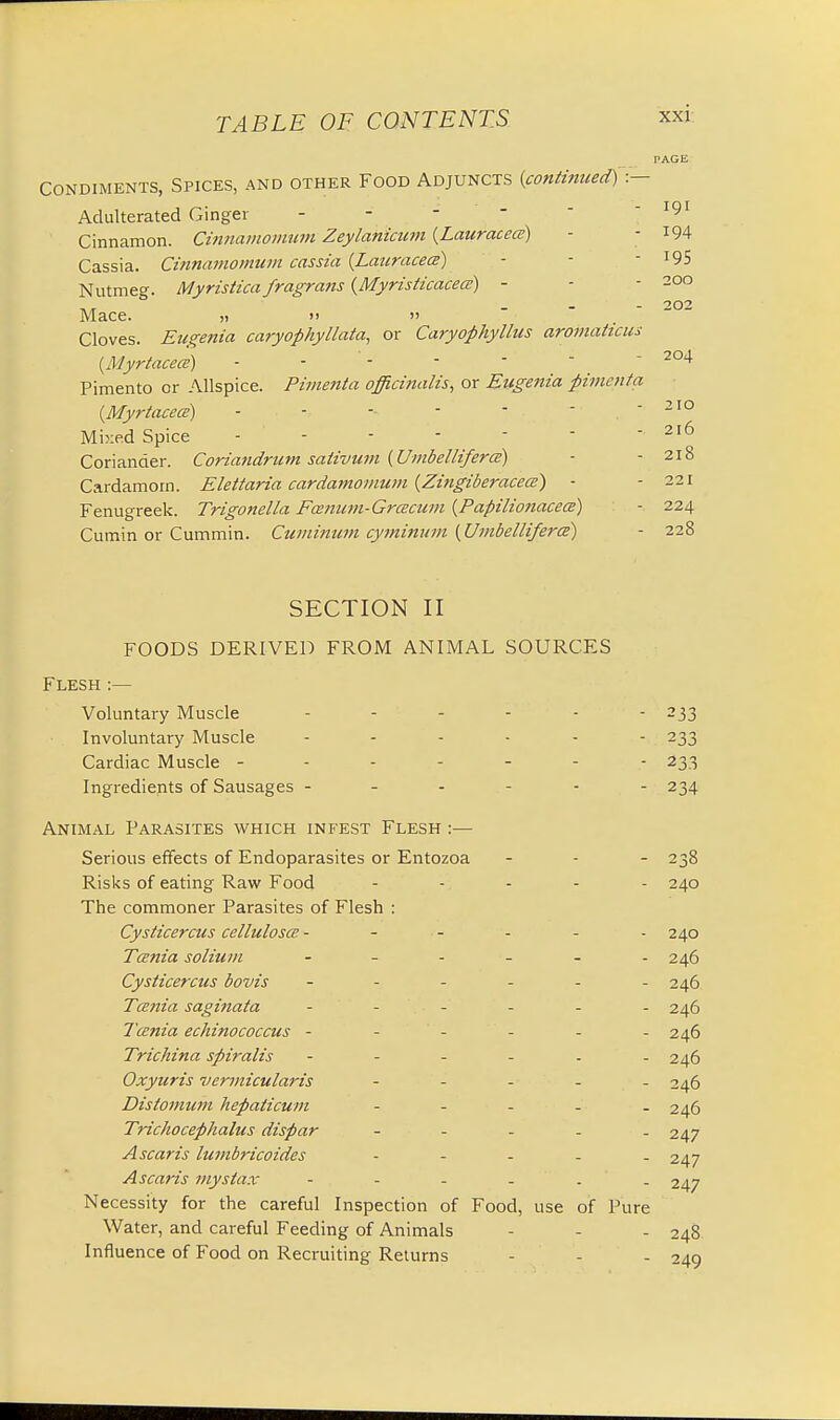 PAGE Condiments, Spices, and other Food Adjuncts (continued) :— Adulterated Ginger - 191 Cinnamon. Cinnamonvum Zeylanicum (Lauracece) - - 194 Cassia. Cinnamomum cassia (Lauracece) - - 19S Nutmeg. Myristica fragrans {Myristicacece) - - - 200 Mace. „ >> » Cloves. Eugenia caryop/iyllala, or Caryophyllus aromaticus (Myrtacece) - - -  ' - 204 Pimento or Allspice. Pimenta officinalis, or Eugenia pimcnta (Myrtacece) - - -- - - ■ - - 210 Mixed Spice - - - - - - 216 Coriander. Coriandrum sativum (Uinbellifera) ■ - 218 Cardamom. Elettaria cardamomum (Zingiberacece) - - 221 Fenugreek. Trigonella Fmium-Grcecum (Papilionacem) - 224 Cumin or Cummin. Cuminum cymittum (UmbellifercE) - 228 SECTION II FOODS DERIVED FROM ANIMAL SOURCES Flesh :— Voluntary Muscle ------ 233 Involuntary Muscle ------ 233 Cardiac Muscle ------- 233 Ingredients of Sausages ------ 234 Animal Parasites which infest Flesh :— Serious effects of Endoparasites or Entozoa - - - 238 Risks of eating Raw Food ..... 240 The commoner Parasites of Flesh : Cysticercus celluloses ------ 240 Tania solium - - - - - -246 Cysticercus bovis 246 Taenia saginata ...... 246 Tcenia echinococcus - - - - - 246 Trichina spiralis ...... 246 Oxyuris vermicularis - 246 Distomum hepaticum ..... 246 Trichocephalus dispar - 247 A scar is lumbricoides - 247 Ascaris mystax - . - - . . 247 Necessity for the careful Inspection of Food, use of Pure Water, and careful Feeding of Animals - - - 248 Influence of Food on Recruiting Returns - - - 249