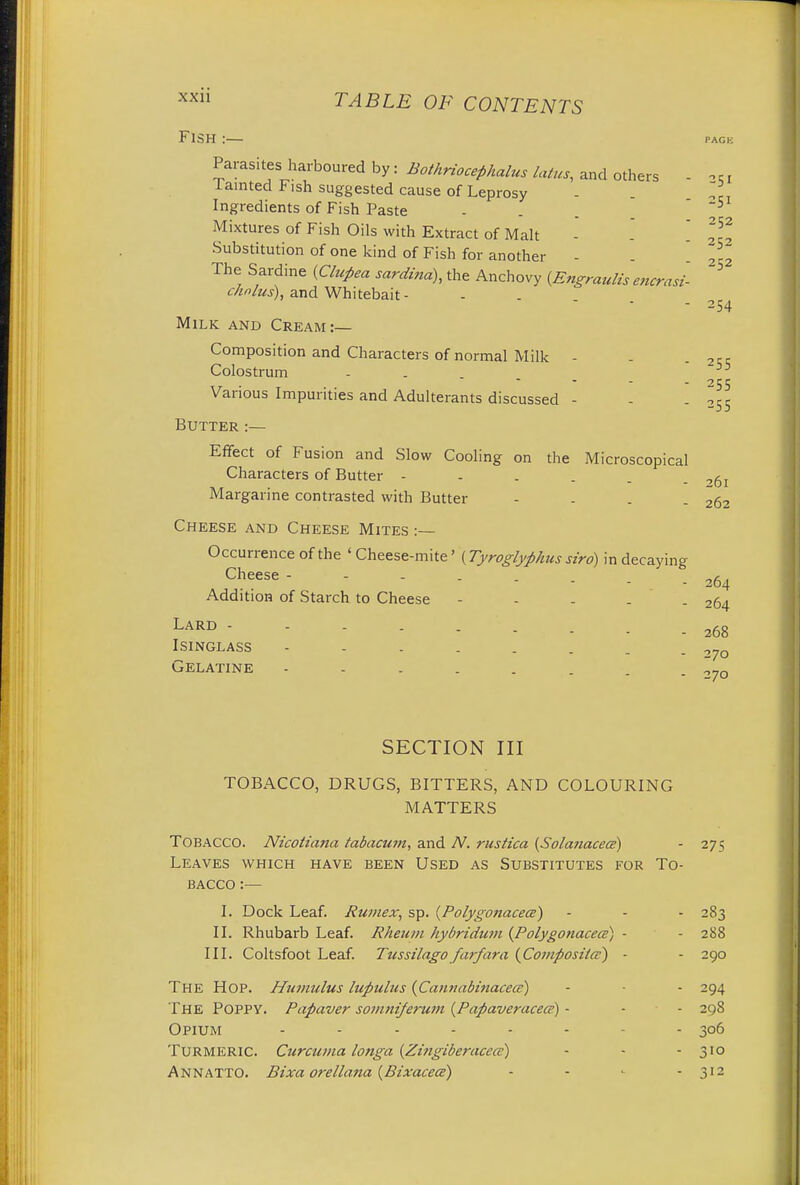 Fish :— PACK 51 252 54 Parasites harboured by: Bothriocefihalus latus, and others lamted Fish suggested cause of Leprosy Ingredients of Fish Paste ... ~5 Mixtures of Fish Oils with Extract of Malt - '_ jj? Substitution of one kind of Fish for another - The Sardine (Clupea sardina), the Anchovy {Engraulis encrasl cholus), and Whitebait - Milk and Cream:— Composition and Characters of normal Milk - - 2rr Colostrum - Various Impurities and Adulterants discussed - - .355 Butter:— Effect of Fusion and Slow Cooling on the Microscopical Characters of Butter - - . . . ,6l Margarine contrasted with Butter - . . - 262 Cheese and Cheese Mites :— Occurrence of the ' Cheese-mite' (Tyroglyphus siro) in decaying Cheese- . . . ^ Addition of Starch to Cheese - - - . - 264 Lard Isinglass - 268 - 270 Gelatine - - . . . . . -270 SECTION III TOBACCO, DRUGS, BITTERS, AND COLOURING MATTERS Tobacco. Nicotiana tabacum, and N. rustica (Solauacecs) - 275 Leaves which have been Used as Substitutes for To- bacco :— I. Dock Leaf. Rumex, sp. {Polygonacecs) - - - 283 II. Rhubarb Leaf. Rheum hybridum {Polygonacece) - - 288 III. Coltsfoot Leaf. Tussilago farfara (Compost/a1) - - 290 The Hop. Humulus lupulus (Cannabinacece) - - - 294 The POPPY. Papaver somniferum (Papaveracece) - - - 298 Opium ........ 306 Turmeric. Curcuma longa {Zingiberacca) - - - 310 Annatto. Bixa orellana (Bixacetz) - - <■ - 312