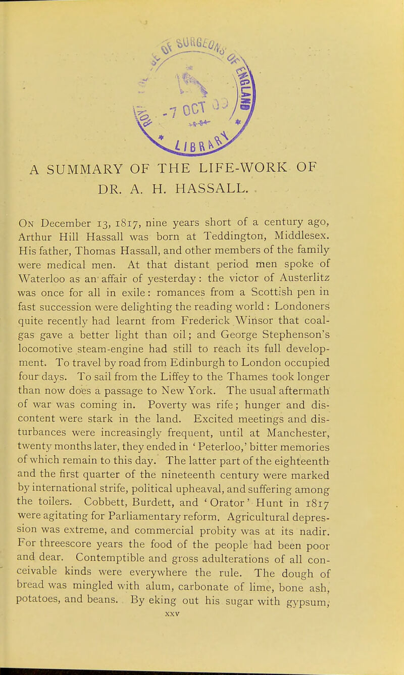 A SUMMARY OF THE LIFE-WORK OF DR. A. H. HASSALL. On December 13, 1817, nine years short of a century ago, Arthur Hill Hassall was born at Teddington, Middlesex. His father, Thomas Hassall, and other members of the family were medical men. At that distant period men spoke of Waterloo as an affair of yesterday: the victor of Austerlitz was once for all in exile: romances from a Scottish pen in fast succession were delighting the reading world : Londoners quite recently had learnt from Frederick Winsor that coal- gas gave a better light than oil; and George Stephenson's locomotive steam-engine had still to reach its full develop- ment. To travel by road from Edinburgh to London occupied four days. To sail from the Liffey to the Thames took longer than now does a passage to New York. The usual aftermath of war was coming in. Poverty was rife; hunger and dis- content were stark in the land. Excited meetings and dis- turbances were increasingly frequent, until at Manchester, twenty months later, they ended in ' Peterloo,' bitter memories of which remain to this day. The latter part of the eighteenth and the first quarter of the nineteenth century were marked by international strife, political upheaval, and suffering among the toilers. Cobbett, Burdett, and ' Orator' Hunt in 1817 were agitating for Parliamentary reform. Agricultural depres- sion was extreme, and commercial probity was at its nadir. For threescore years the food of the people had been poor and dear. Contemptible and gross adulterations of all con- ceivable kinds were everywhere the rule. The dough of bread was mingled with alum, carbonate of lime, bone ash, potatoes, and beans. By eking out his sugar with gypsum,