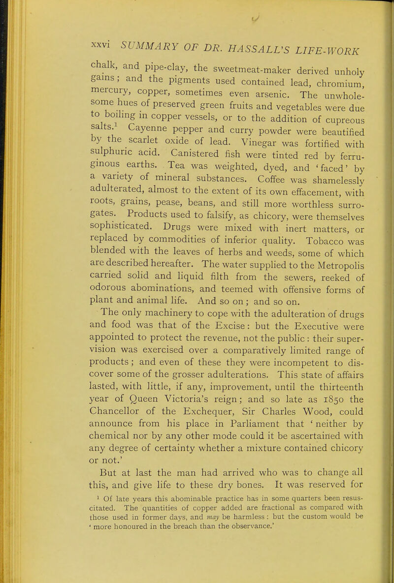 chalk, and pipe-clay, the sweetmeat-maker derived unholy gains ; and the pigments used contained lead, chromium mercury, copper, sometimes even arsenic. The unwhole- some hues of preserved green fruits and vegetables were due to boiling m copper vessels, or to the addition of cupreous salts.1 Cayenne pepper and curry powder were beautified by the scarlet oxide of lead. Vinegar was fortified with sulphuric acid. Canistered fish were tinted red by ferru- ginous earths. Tea was weighted, dyed, and 'faced' by a variety of mineral substances. Coffee was shamelessly adulterated, almost to the extent of its own effacement, with roots, grains, pease, beans, and still more worthless surro- gates. Products used to falsify, as chicory, were themselves sophisticated. Drugs were mixed with inert matters, or replaced by commodities of inferior quality. Tobacco was blended with the leaves of herbs and weeds, some of which are described hereafter. The water supplied to the Metropolis carried solid and liquid filth from the sewers, reeked of odorous abominations, and teemed with offensive forms of plant and animal life. And so on ; and so on. The only machinery to cope with the adulteration of drugs and food was that of the Excise: but the Executive were appointed to protect the revenue, not the public : their super- vision was exercised over a comparatively limited range of products; and even of these they were incompetent to dis- cover some of the grosser adulterations. This state of affairs lasted, with little, if any, improvement, until the thirteenth year of Queen Victoria's reign; and so late as 1850 the Chancellor of the Exchequer, Sir Charles Wood, could announce from his place in Parliament that ' neither by chemical nor by any other mode could it be ascertained with any degree of certainty whether a mixture contained chicory or not.' But at last the man had arrived who was to change all this, and give life to these dry bones. It was reserved for 1 Of late years this abominable practice has in some quarters been resus- citated. The quantities of copper added are fractional as compared with those used in former days, and may be harmless : but the custom would be ' more honoured in the breach than the observance.'