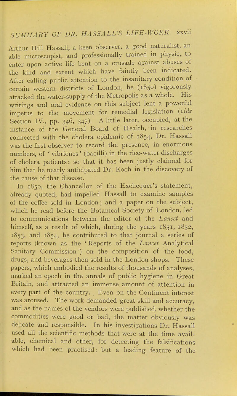 Arthur Hill Hassall, a keen observer, a good naturalist, an able microscopist, and professionally trained in physic, to enter upon active life bent on a crusade against abuses of the kind and extent which have faintly been indicated. After calling public attention to the insanitary condition of certain western districts of London, he (1850) vigorously attacked the water-supply of the Metropolis as a whole. His writings and oral evidence on this subject lent a powerful impetus to the movement for remedial legislation (vide Section IV., pp. 346, 347). A little later, occupied, at the instance of the General Board of Health, in researches connected with the cholera epidemic of 1854, Dr. Hassall was the first observer to record the presence, in enormous numbers, of ' vibriones ' (bacilli) in the rice-water discharges of cholera patients: so that it has been justly claimed for him that he nearly anticipated Dr. Koch in the discovery of the cause of that disease. In 1850, the Chancellor of the Exchequer's statement, already quoted, had impelled Hassall to examine samples of the coffee sold in London; and a paper on the subject, which he read before the Botanical Society of London, led to communications between the editor of the Lancet and himself, as a result of which, during the years 1851, 1852, 1853, and 1854, ne contributed to that journal a series of reports (known as the ' Reports of the Lancet Analytical Sanitary Commission') on the composition of the food, drugs, and beverages then sold in the London shops. These papers, which embodied the results of thousands of analyses, marked an epoch in the annals of public hygiene in Great Britain, and attracted an immense amount of attention in every part of the country. Even on the Continent interest was aroused. The work demanded great skill and accuracy, and as the names of the vendors were published, whether the commodities were good or bad, the matter obviously was delicate and responsible. In his investigations Dr. Hassall used all the scientific methods that were at the time avail- able, chemical and other, for detecting the falsifications which had been practised: but a leading feature of the