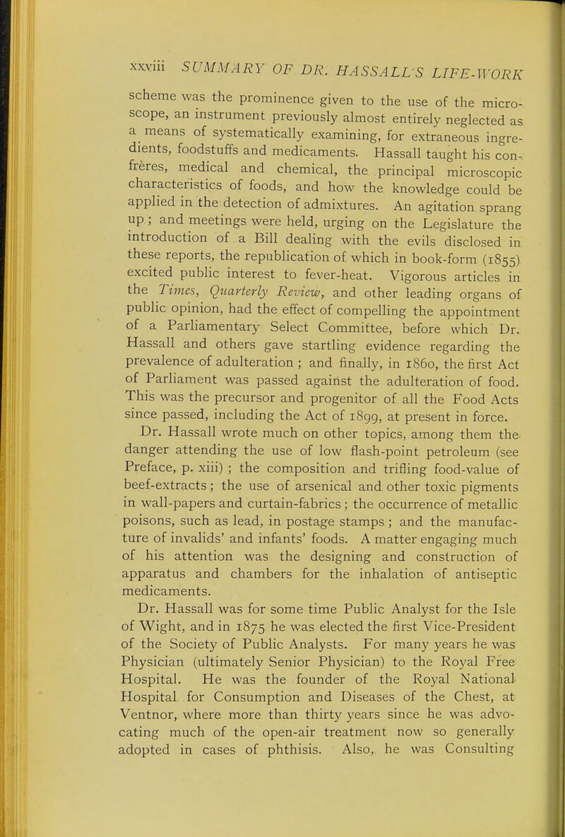 scheme was the prominence given to the use of the micro- scope, an instrument previously almost entirely neglected as a means of systematically examining, for extraneous ingre- dients, foodstuffs and medicaments. Hassall taught his con- freres, medical and chemical, the principal microscopic characteristics of foods, and how the knowledge could be applied in the detection of admixtures. An agitation sprang up ; and meetings were held, urging on the Legislature the introduction of a Bill dealing with the evils disclosed in these reports, the republication of which in book-form (1855) excited public interest to fever-heat. Vigorous articles in the Times, Quarterly Review, and other leading organs of public opinion, had the effect of compelling the appointment of a Parliamentary Select Committee, before which Dr. Hassall and others gave startling evidence regarding the prevalence of adulteration ; and finally, in i860, the first Act of Parliament was passed against the adulteration of food. This was the precursor and progenitor of all the Food Acts since passed, including the Act of 1899, at present in force. Dr. Hassall wrote much on other topics, among them the danger attending the use of low flash-point petroleum (see Preface, p. xiii) ; the composition and trifling food-value of beef-extracts; the use of arsenical and other toxic pigments in wall-papers and curtain-fabrics ; the occurrence of metallic poisons, such as lead, in postage stamps ; and the manufac- ture of invalids' and infants' foods. A matter engaging much of his attention was the designing and construction of apparatus and chambers for the inhalation of antiseptic medicaments. Dr. Hassall was for some time Public Analyst for the Isle of Wight, and in 1875 he was elected the first Vice-President of the. Society of Public Analysts. For many years he was Physician (ultimately Senior Physician) to the Royal Free Hospital. He was the founder of the Royal National- Hospital for Consumption and Diseases of the Chest, at Ventnor, where more than thirty years since he was advo- cating much of the open-air treatment now so generally adopted in cases of phthisis. Also, he was Consulting