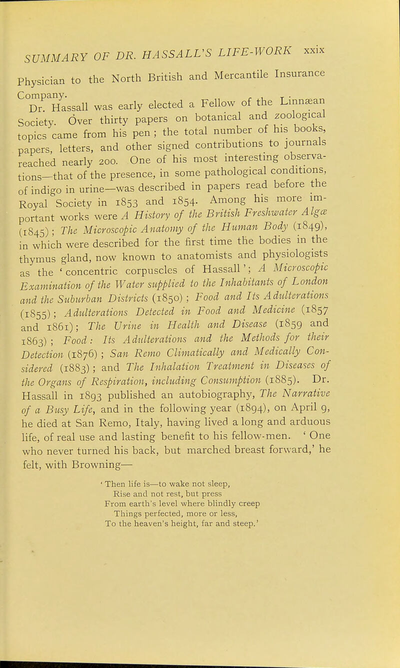 Physician to the North British and Mercantile Insurance C°DrPaHassall was early elected a Fellow of the Lirmsean Society. Over thirty papers on botanical and zoological topics came from his pen; the total number of his books, papers, letters, and other signed contributions to journals reached nearly 200. One of his most interesting observa- tions—that of the presence, in some pathological conditions, of indigo in urine-was described in papers read before the Royal Societv in 1853 and 1854. Among his more im- portant works were A History of the British Freshwater Algce (1845); The Microscopic Anatomy of the Human Body (1849), in which were described for the first time the bodies in the thymus gland, now known to anatomists and physiologists as the 'concentric corpuscles of Hassan'; A Microscopic Examination of the Water supplied to the Inhabitants of London and the Suburban Districts (1850) ; Food and Its Adulterations (1855); Adulterations Detected in Food and Medicine (1857 and 1861); The Urine in Health and Disease (1859 and 1863); Food: Its Adulterations and the Methods for their Detection (1876) ; San Remo Climatically and Medically Con- sidered (1883); and The Inhalation Treatment in Diseases of the Organs of Respiration, including Consumption (1885). Dr. Hassall in 1893 published an autobiography, The Narrative of a Busy Life, and in the following year (1894), on April 9, he died at San Remo, Italy, having lived a long and arduous life, of real use and lasting benefit to his fellow-men. ' One who never turned his back, but marched breast forward,' he felt, with Browning— ' Then life is—to wake not sleep, Rise and not rest, but press From earth's level where blindly creep Things perfected, more or less, To the heaven's height, far and steep.'