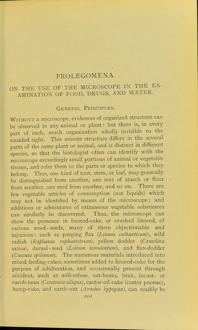 PROLEGOMENA. ON THE USE OF THE MICROSCOPE IN THE EX- AMINATION OF FOOD, DRUGS, AND WATER. General Principles. Without a microscope, evidences of organized structure can be observed in any animal or plant : but there is, in every part of each, much organization wholly invisible to the unaided sight. This minute structure differs in the several parts of the same plant or animal, and is distinct in different species, so that the histologist often can identify with the microscope exceedingly small portions of animal or vegetable tissues, and refer them to the parts or species to which they belong. Thus, one kind of root, stem, or leaf, may generally be distinguished from another, one sort of starch or flour from another, one seed from another, and so on. There are few vegetable articles of consumption (not liquids) which may not be identified by means of the microscope; and additions or admixtures of extraneous vegetable substances can similarly be discovered. Thus, the microscope can show the presence in linseed-cake, or crushed linseed, of various weed-seeds, many of them objectionable and injurious: such as purging flax (Linum catharticwri), wild radish (Raphamis raphanistrum), yellow dodder {Camelina sativa), darnel-seed (Lolitim temulentum), and flax-dodder (Cuscuta epilinum). The numerous materials introduced into mixed feeding-cakes, sometimes added to linseed-cake for the purpose of adulteration, and occasionally present through accident, such as mill-refuse, oat-husks, bran, locust- or carob-bean (Ceratonia siliqua), castor-oil cake (castor poonac), hemp-cake, and earth-nut (Arachis hypogcea), can readily be
