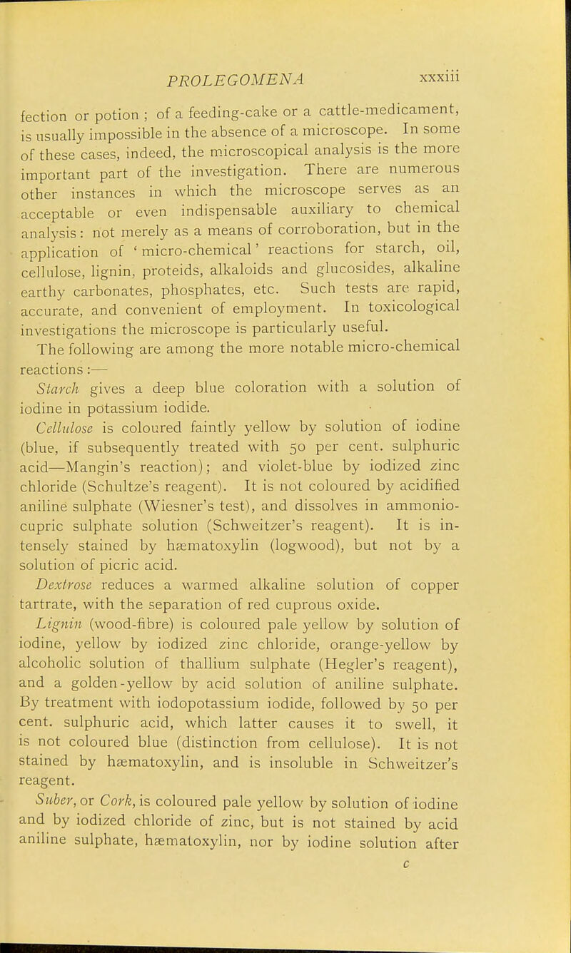 fection or potion ; of a feeding-cake or a cattle-medicament, is usually impossible in the absence of a microscope. In some of these cases, indeed, the microscopical analysis is the more important part of the investigation. There are numerous other instances in which the microscope serves as an acceptable or even indispensable auxiliary to chemical analysis: not merely as a means of corroboration, but in the application of ' micro-chemical' reactions for starch, oil, cellulose, lignin, proteids, alkaloids and glucosides, alkaline earthy carbonates, phosphates, etc. Such tests are rapid, accurate, and convenient of employment. In toxicological investigations the microscope is particularly useful. The following are among the more notable micro-chemical reactions :— Starch gives a deep blue coloration with a solution of iodine in potassium iodide. Cellulose is coloured faintly yellow by solution of iodine (blue, if subsequently treated with 50 per cent, sulphuric acid—Mangin's reaction); and violet-blue by iodized zinc chloride (Schultze's reagent). It is not coloured by acidified aniline sulphate (Wiesner's test), and dissolves in ammonio- cupric sulphate solution (Schweitzer's reagent). It is in- tensely stained by hasmatoxylin (logwood), but not by a solution of picric acid. Dextrose reduces a warmed alkaline solution of copper tartrate, with the separation of red cuprous oxide. Lignin (wood-fibre) is coloured pale yellow by solution of iodine, yellow by iodized zinc chloride, orange-yellow by alcoholic solution of thallium sulphate (Hegler's reagent), and a golden-yellow by acid solution of aniline sulphate. By treatment with iodopotassium iodide, followed by 50 per cent, sulphuric acid, which latter causes it to swell, it is not coloured blue (distinction from cellulose). It is not stained by hasmatoxylin, and is insoluble in Schweitzer's reagent. Suber, or Cork, is coloured pale yellow by solution of iodine and by iodized chloride of zinc, but is not stained by acid aniline sulphate, hasmatoxylin, nor by iodine solution after c