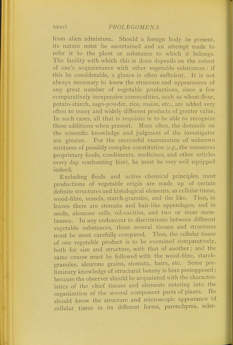 from alien admixture. Should a foreign body be present, its nature mUst be ascertained and an attempt made to refer it to the plant or substance to which it belongs. The facility with which this is done depends on the extent of one's acquaintance with other vegetable substances : if this be considerable, a glance is often sufficient. It is not always necessary to know the structure and appearances of any great number of vegetable productions, since a few comparatively inexpensive commodities, such as wheat-flour, potato-starch, sago-powder, rice, maize, etc., are added very often to many and widely different products of greater value. In such cases, all that is requisite is to be able to recognize these additions when present. More often, the demands on the scientific knowledge and judgment of the investigator are greater. For the successful examination of unknown mixtures of possibly complex constitution (e.g., the numerous proprietary foods, condiments, medicines, and other articles every day confronting him), he must be very well equipped indeed. Excluding fluids and active chemical principles, most productions of vegetable origin are made up of certain definite structures and histological elements, as cellular tissue, wood-fibre, vessels, starch-granules, and the like. Thus, in leaves there are stomata and hair-like appendages, and in seeds, aleurone cells, oil-cavities, and two or more mem- branes. In any endeavour to discriminate between different vegetable substances, these several tissues and structures must be most carefully compared. Thus, the cellular tissue of one vegetable product is to be examined comparatively, both for size and structure, with that of another; and the same course must be followed with the wood-fibre, starch- granules, aleurone grains, stomata, hairs, etc. Some pre- liminary knowledge of structural botany is here presupposed ; because the observer should be acquainted with the character- istics of the chief tissues and elements entering into the organization of the several component parts of plants. He should know the structure and microscopic appearance 'of cellular tissue in its different forms, parenchyma, scler-