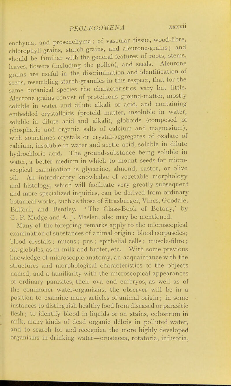 enchyma, and prosenchyma; of vascular tissue, wood-fibre, chlorophyll-grains, starch-grains, and aleurone-grains; and should be familiar with the general features of roots, stems, leaves, flowers (including the pollen), and seeds. Aleurone grains are useful in the discrimination and identification of seeds, resembling starch-granules in this respect, that for the same botanical species the characteristics vary but little. Aleurone grains consist of proteinous ground-matter, mostly soluble in water and dilute alkali or acid, and containing embedded crystalloids (proteid matter, insoluble in water, soluble in dilute acid and alkali), globoids (composed of phosphatic and organic salts of calcium and magnesium), with sometimes crystals or crystal-aggregates of oxalate of calcium, insoluble in water and acetic acid, soluble in dilute hydrochloric acid., The ground-substance being soluble in water, a better medium in which to mount seeds for micro- scopical examination is glycerine, almond, castor, or olive oil. An introductory knowledge of vegetable morphology and histology, which will facilitate very greatly subsequent and more specialized inquiries, can be derived from ordinary botanical works, such as those of Strasburger, Vines, Goodale, Balfour, and Bentley. 'The Class-Book of Botany,' by G. P. Mudge and A. J. Maslen, also may be mentioned. Many of the foregoing remarks apply to the microscopical examination of substances of animal origin : blood corpuscles; blood crystals ; mucus ; pus ; epithelial cells ; muscle-fibre ; fat-globules, as in milk and butter, etc. With some previous knowledge of microscopic anatomy, an acquaintance with the structures and morphological characteristics of the objects named, and a familiarity with the microscopical appearances of ordinary parasites, their ova and embryos, as well as of the commoner water-organisms, the observer will be in a position to examine many articles of animal origin ; in some instances to distinguish healthy food from diseased or parasitic flesh; to identify blood in liquids or on stains, colostrum in milk, many kinds of dead organic debris in polluted water, and to search for and recognize the more highly developed organisms in drinking water—Crustacea, rotatoria, infusoria,
