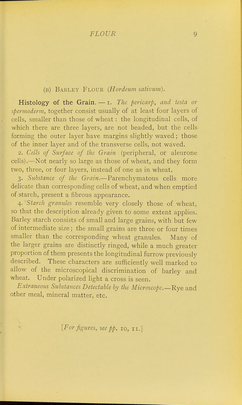 (b) Barley Flour (Hordeum sativum). Histology of the Grain. — i. The pericarp, and testa or spermoderm, together consist usually of at least four layers of cells, smaller than those of wheat : the longitudinal cells, of which there are three layers, are not beaded, but the cells forming the outer layer have margins slightly waved; those of the inner layer and of the transverse cells, not waved. 2. Cells of Surface of the Grain (peripheral, or aleurone cells).—Not nearly so large as those of wheat, and they form two, three, or four layers, instead of one as in wheat. 3. Substance of the Grain.—Parenchymatous cells more delicate than corresponding cells of wheat, and when emptied of starch, present a fibrous appearance. 4. Starch gramdes resemble very closely those of wheat, so that the description already given to some extent applies. Barley starch consists of small and large grains, with but few of intermediate size ; the small grains are three or four times smaller than the corresponding wheat granules. Many of the larger grains are distinctly ringed, while a much greater proportion of them presents the longitudinal furrow previously described. These characters are sufficiently well marked to allow of the microscopical discrimination of barley and wheat. Under polarized light a cross is seen. Extraneous Substances Detectable by the Microscope.—Rye and other meal, mineral matter, etc.