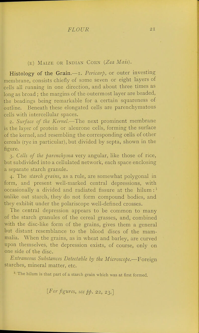 (e) Maize or Indian Corn (Zea Mais). Histology of the Grain.—i. Pericarp, or outer investing membrane, consists chiefly of some seven or eight layers of cells all running in one direction, and about three times as long as broad; the margins of the outermost layer are beaded, the headings being remarkable for a certain squareness of outline. Beneath these elongated cells are parenchymatous cells with intercellular spaces. 2. Surface of the Kernel.—The next prominent membrane is the layer of protein or aleurone cells, forming the surface of the kernel, and resembling the corresponding cells of other cereals (rye in particular), but divided by septa, shown in the figure. 3. Cells of the parenchyma very angular, like those of rice, but subdivided into a cellulated network, each space enclosing a separate starch granule. 4. The starch grains, as a rule, are somewhat polygonal in form, and present well-marked central depressions, with occasionally a divided and radiated fissure at the hilum :1 unlike oat starch, they do not form compound bodies, and they exhibit under the polariscope well-defined crosses. The central depression appears to be common to many of the starch granules of the cereal grasses, and, combined with the disc-like form of the grains, gives them a general but distant resemblance to the blood discs of the mam- malia. When the grains, as in wheat and barley, are curved upon themselves, the depression exists, of course, only on one side of the disc. Extraneous Substances Detectable by the Microscope.—Foreign starches, mineral matter, etc. 1 The hilum is that part of a starch grain which was at first formed.