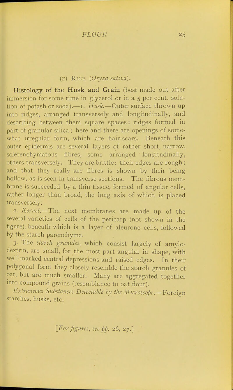 (f) Rice {Oryza sativa). Histology of the Husk and Grain (best made out after immersion for some time in glycerol or in a 5 per cent, solu- tion of potash or soda).—1. Husk.—Outer surface thrown up into ridges, arranged transversely and longitudinal^, and describing between them square spaces : ridges formed in part of granular silica; here and there are openings of some- what irregular form, which are hair-scars. Beneath this outer epidermis are several layers of rather short, narrow, sclerenchymatous fibres, some arranged longitudinally, others transversely. They are brittle: their edges are rough; and that they really are fibres is shown by their being hollow, as is seen in transverse sections. The fibrous mem- brane is succeeded by a thin tissue, formed of angular cells, rather longer than broad, the long axis of which is placed transversely. 2. Kernel.—The next membranes are made up of the several varieties of cells of the pericarp (not shown in the figure), beneath which is a layer of aleurone cells, followed by the starch parenchyma. 3. The starch granules, which consist largely of amylo- dextrin, are small, for the most part angular in shape, with well-marked central depressions and raised edges. In their polygonal form they closely resemble the starch granules of oat, but are much smaller. Many are aggregated together into compound grains (resemblance to oat flour). Extraneous Substances Detectable by the Microscope.—Foreign starches, husks, etc.