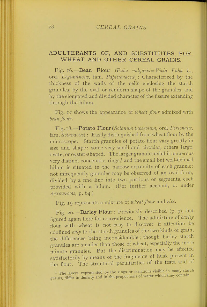 ADULTERANTS OF, AND SUBSTITUTES FOR, WHEAT AND OTHER CEREAL GRAINS. Fig. 16.—Bean Flour (Faba vulgaris =Vicia Faba L., ord. Leguminosce, fam. Papilionacece): Characterized by the thickness of the walls of the cells enclosing the starch granules, by the oval or reniform shape of the granules, and by the elongated and divided character of the fissure extending through the hilum. Fig. 17 shows the appearance of wheat flour admixed with bean flour. Fig. 18.—Potato Flour (Solanum tuberosum, ord. Personatce, fam. Solanacea) : Easily distinguished from wheat flour by the microscope. Starch granules of potato flour vary greatly in size and shape: some very small and circular, others large, ovate, or oyster-shaped. The larger granules exhibit numerous very distinct concentric rings,1 and the small but well-defined hilum is situated in the narrow extremity of each granule: not infrequently granules may be observed of an oval form, divided by a fine line into two portions or segments, each provided with a hilum. (For further account, v. under Arrowroots, p. 64.) Fig. 19 represents a mixture of wheat flour and rice. pig- 20.—Barley Flour: Previously described (p. 9), but figured again here for convenience. The admixture of barley flour with wheat is not easy to discover, if attention be confined only to the starch granules of the two kinds of grain, the differences being inconsiderable; though barley starch granules are smaller than those of wheat, especially the more minute granules. But the discrimination may be effected satisfactorily by means of the fragments of husk present in the flour. The structural peculiarities of the testa and of 1 The layers, represented by the rings or striations visible in many starch grains, differ in density and in the proportions of water which they conta.n.
