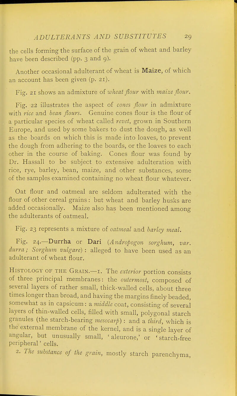the cells forming the surface of the grain of wheat and barley have been described (pp. 3 and g). Another occasional adulterant of wheat is Maize, of which an account has been given (p. 21). Fig. 21 shows an admixture of wheat flour with maize, flour. Fig. 22 illustrates the aspect of cones flour in admixture with rice and bean flours. Genuine cones flour is the flour of a particular species of wheat called revet, grown in Southern Europe, and used by some bakers to dust the dough, as well as the boards on which this is made into loaves, to prevent the dough from adhering to the boards, or the loaves to each other in the course of baking. Cones flour was found by Dr. Hassall to be subject to extensive adulteration with rice, rye, barley, bean, maize, and other substances, some of the samples examined containing no wheat flour whatever. Oat flour and oatmeal are seldom adulterated with the flour of other cereal grains: but wheat and barley husks are added occasionally. Maize also has been mentioned among the adulterants of oatmeal. Fig. 23 represents a mixture of oatmeal and barley meal. Fig. 24.—Durrha or Dari (Andropogon sorghum, var. durra; Sorghum vulgare) : alleged to have been used as an adulterant of wheat flour. Histology of the Grain.—i. The exterior portion consists of three principal membranes: the outermost, composed of several layers of rather small, thick-walled cells, about three times longer than broad, and having the margins finely beaded, somewhat as in capsicum : a middle coat, consisting of several layers of thin-walled cells, filled with small, polygonal starch granules (the starch-bearing mesocarp): and a third, which is the external membrane of the kernel, and is a single layer of angular, but unusually small, ' aleurone,' or 'starch-free peripheral' cells. 2. The substance of the grain, mostly starch parenchyma,