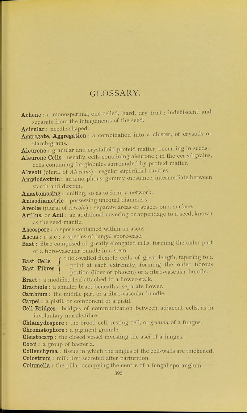 Achene: a monospermal, one-celled, hard, dry fruit; indehiscent, and separate from the integuments of the seed. Acicular: needle-shaped. Aggregate, Aggregation : a combination into a cluster, of crystals or starch-grains. Aleurone : granular and crystalloid proteid matter, occurring in seeds. Aleurone Cells : usually, cells containing aleurone ; in the cereal grains, cells containing fat-globules surrounded by proteid matter. Alveoli (plural of Alveolus): regular superficial cavities. Amylodextrin: an amorphous, gummy substance, intermediate between starch and dextrin. Anastomosing: uniting, so as to form a network. Anisodiametric : possessing unequal diameters. Areola (plural of Areola) : separate areas or spaces on a surface. Arillus, or Aril: an additional covering or appendage to a seed, known as the seed-mantle. Ascospore : a spore contained within an ascus. Ascus : a sac ; a species of fungal spore-case. Bast: fibre composed of greatly elongated cells, forming the outer part of a fibro-vascular bundle in a stem. Bast Cells f tllick-walled flexible cells of Sreat length, tapering to a Bast Fibres j Ponit; at each extremity, forming the outer fibrous L portion (liber or phloem) of a fibro-vascular bundle. Bract: a modified leaf attached to a flower-stalk. Bractiole : a smaller bract beneath a separate flower. Cambium : the middle part of a fibro-vascular bundle. Carpel: a pistil, or component of a pistil. Cell-Bridges: bridges of communication between adjacent cells, as in involuntary muscle-fibre. Chlamydospore : the brood cell, resting cell, or gemma of a fungus. Chromatophore : a pigment granule. Cleistocarp : the closed vessel investing the asci of a fungus. Cocci: a group of bacteria. Collenchyma : tissue in which the angles of the cell-walls are thickened. Colostrum : milk first secreted after parturition. Columella: the pillar occupying the centre of a fungal sporangium.
