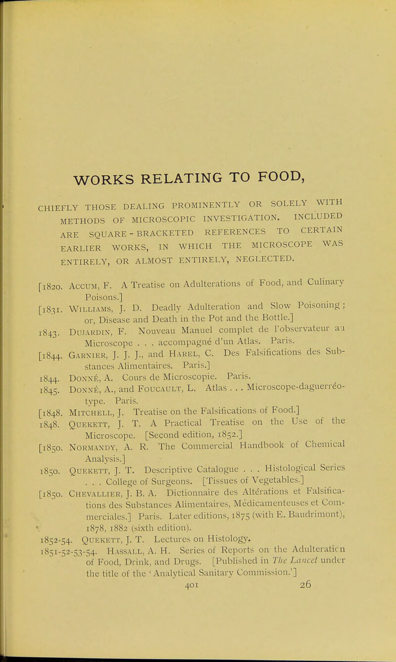 WORKS RELATING TO FOOD, CHIEFLY THOSE DEALING PROMINENTLY OR SOLELY WITH METHODS OF MICROSCOPIC INVESTIGATION. INCLUDED ARE SQUARE - BRACKETED REFERENCES TO CERTAIN EARLIER WORKS, IN WHICH THE MICROSCOPE WAS ENTIRELY, OR ALMOST ENTIRELY, NEGLECTED. [1820. Accum, F. A Treatise on Adulterations of Food, and Culinary Poisons.] [1831. Williams, J. D. Deadly Adulteration and Slow Poisoning; or, Disease and Death in the Pot and the Bottle.] 1843. DuJARDiN, F. Nouveau Manuel complet de l'observateur au Microscope . . . accompagne d'un Atlas. Paris. [1844. Garxier, J. J. and Harel, C. Des Falsifications des Sub- stances Alimentaires. Paris.] 1844. Doxxe, A. Cours de Microscopic. Paris. 1845. Donne, A., and Foucault, L. Atlas . . . Microscope-daguerreo- type. Paris. [1848. Mitchell, J. Treatise on the Falsifications of Food.] 1848. Quekett, J. T. A Practical Treatise on the Use of the Microscope. [Second edition, 1852.] [1850. Normandy, A. R. The Commercial Handbook of Chemical Analysis.] 1850. Quekett, J. T. Descriptive Catalogue . . . Histological Series . . . College of Surgeons. [Tissues of Vegetables.] [1850. Chevalliek, J. B. A. Dictionnaire cles Alterations et Falsifica- tions des Substances Alimentaires, Medicamenteu^es et Com- merciales.] Paris. Later editions, 1875 (with E. Baudrimont), 1878, 1882 (sixth edition). 1852-54. Quekett, J. T. Lectures on Histology. 1851-52-53-54. Hassall, A. H. Series of Reports on the Adulteration of Food, Drink, and Drugs. [Published in The Lancet under the title Of the ' Analytical Sanitary Commission.']