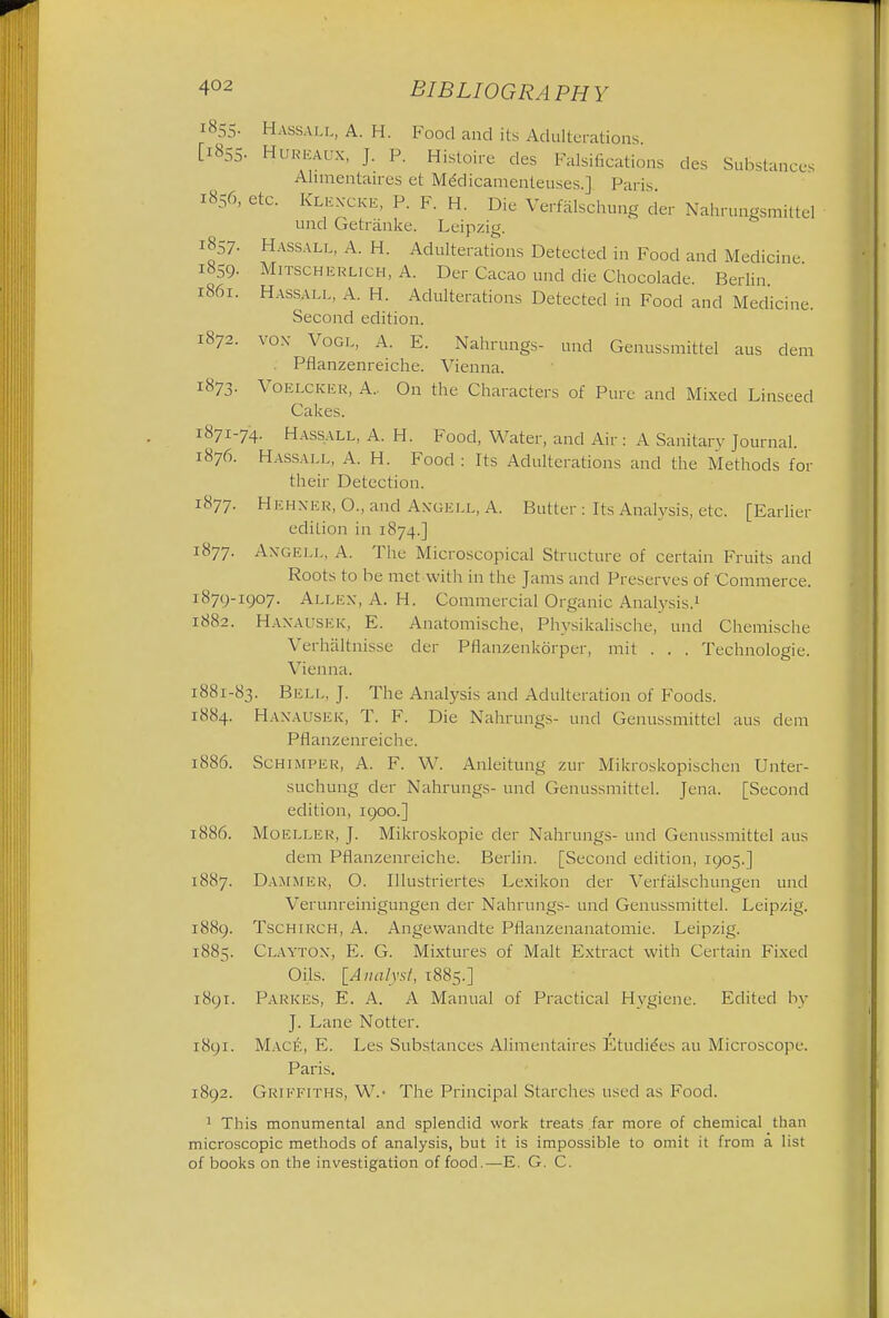 1855. HASSALL, A. H. Food and its Adulterations [1855. Hureaux, J. P. Histoire des Falsifications des Substances Alimentaires et Meklicamenteuses.J Paris t856, etc. Klencke, P. F. H. Die Verfalschung der Nahrungsmittel und Getranke. Leipzig. 1857. Hassall, A. H. Adulterations Detected in Food and Medicine 1859. Mitschkklich, A. Der Cacao und die Chocolade. Berlin 1861. Hassall, A. H. Adulterations Detected in Food and Medicine. Second edition. 1872. vox Vogl, A. E. Nahrungs- und Genussmittel aus clem Pflanzenreiche. Vienna. 1873. VoELCKER, A.. On the Characters of Pure and Mixed Linseed Cakes. 1871-74. Hassall, A. H. Food, Water, and Air : A Sanitary Journal. 1876. Hassall, A. H. Food : Its Adulterations and the Methods for their Detection. 1877. Hehner, O., and Angell, A. Butter: Its Analysis, etc. [Earlier edition in 1874.] 1877. Angell, A. The Microscopical Structure of certain Fruits and Roots to be met with in the Jams and Preserves of Commerce. 1879-1907. Allen, A. H. Commercial Organic Analysis.1 1882. Hanausek, E. Anatomische, Physikalische, unci Chemische Verhaltnisse der Pflanzenkorper, mit . . . Technologic. Vienna. 1881-83. BELL, J. The Analysis and Adulteration of Foods. 1884. HANAUSEK, T. F. Die Nahrungs- und Genussmittel aus dem Pflanzenreiche. 1886. Schimper, A. F. W. Anleitung zur Mikroskopischen Unter- suchung der Nahrungs- unci Genussmittel. Jena. [Second edition, 1900.] 1886. MOELLER, J. Mikroskopie der Nahrungs- und Genussmittel aus clem Pflanzenreiche. Berlin. [Second edition, 1905.] 1887. Dammer, O. Illustriertes Lexikon der Verfalschungen und Verunreinigungen der Nahrungs- und Genussmittel. Leipzig. 1889. Tschirch, A. Angewandte Pflanzenanatomie. Leipzig. 1885. Clayton, E. G. Mixtures of Malt Extract with Certain Fixed Oils. {Analyst, 1885.] 1891. Parkes, E. A. A Manual of Practical Hygiene. Edited by J. Lane Notter. 1891. Mack, E. Les Substances Alimentaires Ftudiccs au Microscope. Paris. 1892. Griffiths, W.- The Principal Starches used as Food. 1 This monumental and splendid work treats far more of chemical than microscopic methods of analysis, but it is impossible to omit it from a list of books on the investigation of food.—E. G. C.
