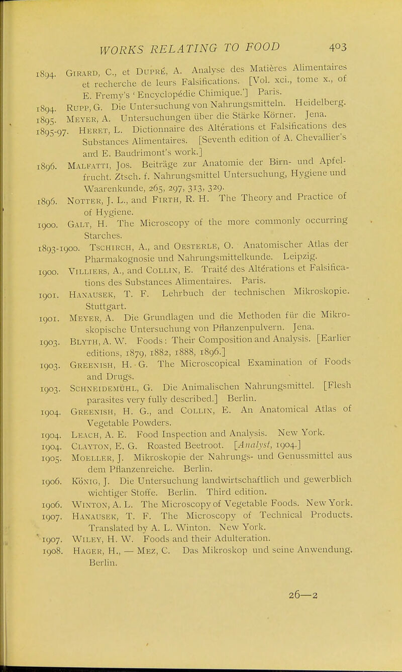 1894 GiRARD, C, et DuPRfi, A. Analyse des Matiercs Alimentaires et recherche de leurs Falsifications. [Vol. xci., tome x., of E Fremy's 1 Encyclopedic Chimique.'] Paris. 1894. Rupp.G. Die Untersuchung von Nahrungsmittem. Heidelberg. 1805 Meyer, A. Untersuchnngen liber die Starke Korner. Jena. 189-97 H e ret, L. Dictionnaire des Alterations et Falsifications des Substances Alimentaires. [Seventh edition of A. Chevallier's and E. Baudrimont's work.] 1896. Malfatti, Jos. Beitrage zur Anatomie der Birn- unci Apfel- frucht. Ztsch. f. Nahrungsmittel Untersuchung, Hygiene und Waarenkunde, 265, 297, 313, 329. 1896. Notter, J. L., and Firth, R. H. The Theory and Practice of of Hygiene. 1900. Galt, H. The Microscopy of the more commonly occurring Starches. 1893-1900. Tschirch, A., and Oesterle, O. Anatomischer Atlas der Pharmakognosie unci Nahrungsmittelkunde. Leipzig. 1900. Villiers, A., and Collix, E. Traite des Alterations et Falsifica- tions des Substances Alimentaires. Paris. 1901. Haxausek, T. F. Lehrbuch der technischen Mikroskopie. Stuttgart. 1901. Meyer, A. Die Grundlagen unci die Methoden fur die Mikro- skopische Untersuchung von Pflanzenpulvern. Jena. 1903. Blyth.A. \V. Foods : Their Composition and Analysis. [Earlier editions, 1879, 1882, 1888, 1896.] 1903. Greenish, H. G. The Microscopical Examination of Foods and Drugs. 1903. Schxeidemuhl, G. Die Animalischen Nahrungsmittel. [Flesh parasites very fully described.] Berlin. 1904. Greenish, H. G., and Collix, E. An Anatomical Atlas of Vegetable Powders. 1904. Leach, A. E. Food Inspection and Analysis. New York. 1904. Clayton, E. G. Roasted Beetroot. [Analyst, 1904.] 1905. Moeller, J. Mikroskopie der Nahrungs- und Genussmittel aus dem PHanzenreiche. Berlin. 1906. Kb NIG, J. Die Untersuchung landwirtschaftlich und gewerblich wichtiger Stoffe. Berlin. Third edition. 1906. Wixtox, A. L. The Microscopy of Vegetable Foods. New York. 1907. Haxausek, T. F. The Microscopy of Technical Products. Translated by A. L. Winton. New York. ' 1907. Wiley, H. W. Foods and their Adulteration. 1908. Hagek, H., — MEZ, C. Das Mikroskop und seine Anwendimg. Berlin. 26—2