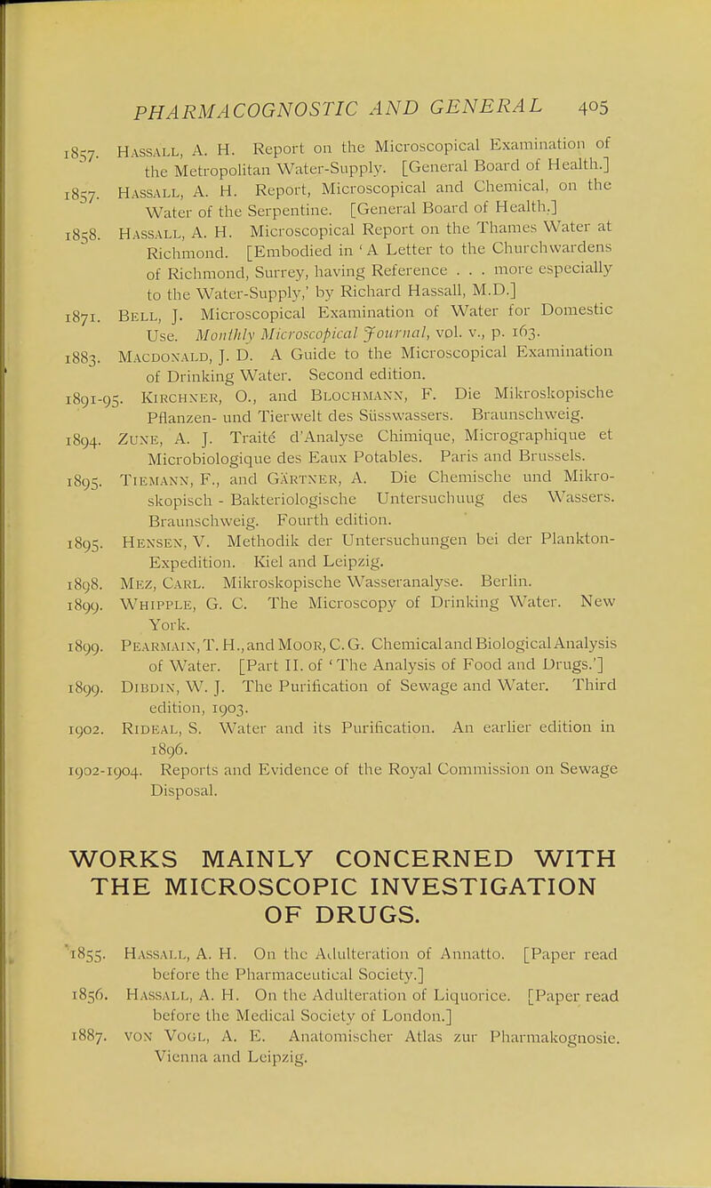 1857. Hassall, A. H. Report on the Microscopical Examination of the Metropolitan Water-Supply. [General Board of Health.] 1857. Hassall, A. H. Report, Microscopical and Chemical, on the Water of the Serpentine. [General Board of Health.] 1858. Hassall, A. H. Microscopical Report on the Thames Water at Richmond. [Embodied in ' A Letter to the Churchwardens of Richmond, Surrey, having Reference . . . more especially to the Water-Supply,' by Richard Hassall, M.D.] 1871. Bell, J. Microscopical Examination of Water for Domestic Use. Monthly Microscopical Journal, vol. v., p. 163. 1883. Macdonald, J. D. A Guide to the Microscopical Examination of Drinking Water. Second edition. 1891-95. Kirch xer, O., and Blochmann, F. Die Mikroskopische Pflanzen- und Tierwelt des Siisswassers. Braunschweig. 1894. Zuxe, A. J. Traite d'Analyse Chimique, Micrographique et Microbiologique des Eaux Potables. Paris and Brussels. 1895. Tiemann, F., and Gartner, A. Die Chemische unci Mikro- skopisch - Bakteriologische Untersuchuug des Wassers. Braunschweig. Fourth edition. 1895. Hexsex, V. Methodik cler Untersuchungen bei der Plankton- Expedition. Kiel and Leipzig. 1898. Mez, Carl. Mikroskopische Wasseranalyse. Berlin. 1899. Whipple, G. C. The Microscopy of Drinking Water. New York. 1899. Pearmaix, T. H.,and Moor, C. G. Chemical and Biological Analysis of Water. [Part II. of 'The Analysis of Food and Drugs.'] 1899. Dibdix, W. J. The Purification of Sewage and Water. Third edition, 1903. 1902. Rideal, S. Water and its Purification. An earlier edition in 1896. 1902-1904. Reports and Evidence of the Royal Commission on Sewage Disposal. WORKS MAINLY CONCERNED WITH THE MICROSCOPIC INVESTIGATION OF DRUGS. 1K55. HASSALL, A. H. On the Adulteration of Annatto. [Paper read before the Pharmaceutical Society.] 1856. Hassall, A. H. On the Adulteration of Liquorice. [Paper read before the Medical Society of London.] 1887. vox Vogl, A. E. Anatomischer Atlas zur Pharmakognosie. Vienna and Leipzig.