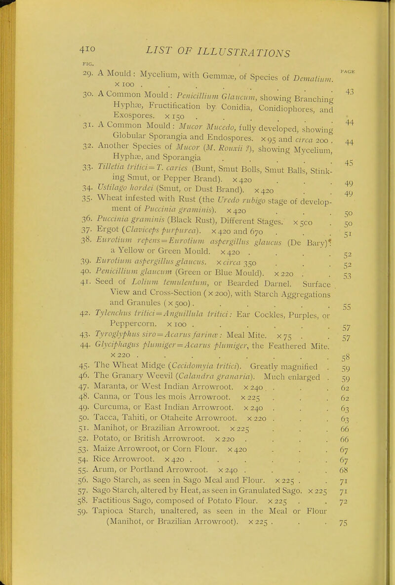 4io FIG. 2Q. LIST OF ILLUSTRATIONS A Mould : Mycelium, with Gemmas, of Species of Demaimm. x 100 30. A Common Mould : Penicillmm Glaucum, showing Branching Hyphas, Fructification by Conidia, Conidiopho.es, and XKO Exospores. 31. A Common Mould:~Mucor Mucedo, fully developed, showing Globular Sporangia and Endospores. x 95 and area ^ 32. Another Species of Mucor (M. Rouxii ?), showing Mycelium, Hyphag, and Sporangia 33- Tilletia tritici=T. caries (Bunt, Smut Bolls, Smut Balls, Stink- ing Smut, or Pepper Brand). X420 34- Ustilago liordci (Smut, or Dust Brand). X420 35- Wheat infested with Rust (the Uredo rubigo stage of develop- ment of Puccinia graminis). X420 36. Puccinia graminis (Black Rust), Different Stages, x 5co 37. Ergot (Claviceps purpurea), x 420 and 670 38. Eurotium repens=Eurotium aspergillus glaucus (De Bary)' a Yellow or Green Mould. X420 . 39. Eurotium aspergillus glaucus. x circa 350 40. Penicillium glaucum (Green or Blue Mould), x 220 41. Seed of Lolium temulentum, or Bearded Darnel. Surface View and Cross-Section (x 200), with Starch Aggregations and Granules ( x 500).... 42. Tylenchus tritici=Anguillula tritici: Ear Cockles, Purples, or Peppercorn, x100 ..... 43. Tyroglyphus siro=Acarus farina;: Meal Mite. X75 . 44. Glyciphagus plumiger=Acarus plumiger, the Feathered Mite. X220 ....... 45. The Wheat Midge [Cecidomyia tritici). Greatly magnified 46. The Granary Weevil (Calandra granaria). Much enlarged . 47. Maranta, or West Indian Arrowroot, x 240 . 48. Canna, or Tous les mois Arrowroot, x 225 49. Curcuma, or East Indian Arrowroot, x 240 . 50. Tacca, Tahiti, or Otaheite Arrowroot, x 220 . 51. Manihot, or Brazilian Arrowroot, x 225 52. Potato, or British Arrowroot, x 220 .... 53. Maize Arrowroot, or Corn Flour. X420 54. Rice Arrowroot, x 420 ...... 55. Arum, or Portland Arrowroot, x 240 .... 56. Sago Starch, as seen in Sago Meal and Flour. X225 . 57. Sago Starch; altered by Heat, as seen in Granulated Sago. 58. Factitious Sago, composed of Potato Flour, x 225 59. Tapioca Starch, unaltered, as seen in the Meal or (Manihot, or Brazilian Arrowroot). X225 . x 22; Flour 43 44 44 45 49 49 50 50 5i 52 52 53 55 57 57 58 59 59 62 62 63 6.3 66 66 67 67 68 7i 71 72 75