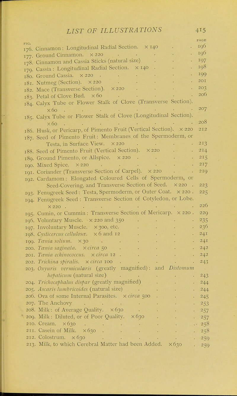 FIG. I76. 177. 178. 179. l80. l8l. l82. 183. 184. I85. l86. 187. 188. 189. 190. I9I. 192. 193- 194. 195 I96. 197. I98. 199. 2O0. 201. 202. 203. 204. 205. 206. 207. 208.  209. 2 10. 211. 212, 213 LIST OF ILLUSTRATIONS Cinnamon: Longitudinal Radial Section, x 140 Ground Cinnamon, x 220 Cinnamon and Cassia Sticks (natural size) Cassia : Longitudinal Radial Section, x 140 Ground Cassia, x 220 . Nutmeg (Section), x 220 Mace (Transverse Section), x 220 Petal of Clove Bud. x 60 Calyx Tube or Flower Stalk of Clove (Transverse Section) x6o . Calyx Tube or Flower Stalk of Clove (Longitudinal Section) x 60 Husk, or Pericarp, of Pimento Fruit (Vertical Section), x 220 Seed of Pimento Fruit: Membranes of the Spermoderm, or Testa, in Surface View, x 220 Seed of Pimento Fruit (Vertical Section). X220 Ground Pimento, or Allspice, x 220 . Mixed Spice, x 220 Coriander (Transverse Section of Carpel), x 220 Cardamom: Elongated Coloured Cells of Spermoderm, 01 Seed-Covering, and Transverse Section of Seed, x 220 Fenugreek Seed : Testa, Spermoderm, or Outer Coat, x 220 Fenugreek Seed : Transverse Section of Cotyledon, or Lobe x 220 Cumin, or Cummin : Transverse Section of Mericarp. x 220 Voluntary Muscle. ■ x 220 and 350 Involuntary Muscle, x 300, etc. Cysticercus celluloses, x 6 and 12 Tcenia solium, x 30 Tcenia saginaia. x circa 50 Tcenia echinococcus. x circa 12 . Trichina spiralis, x circa 100 Oxyuris vermicularis (greatly magnified): and Distonm; hepaticum (natural size) Trichocephalus dispar (greatly magnified) Ascaris lumbricoides (natural size) Ova of some Internal Parasites, x circa 500 The Anchovy .... Milk : of Average Quality. X630 Milk : Diluted, or of Poor Quality, x 630 Cream. X630 .... Casein of Milk. X630 . Colostrum, x 630 . Milk, to which Cerebral Matter had been Added, x 630 415 PAGE I96 I96 197 I98 199 20I 203 206 207 208 212 213 214 215 217 219 226 229 235 236 241 241 242 242 243 243 244 244 245 253 257 257 258 258 259 259