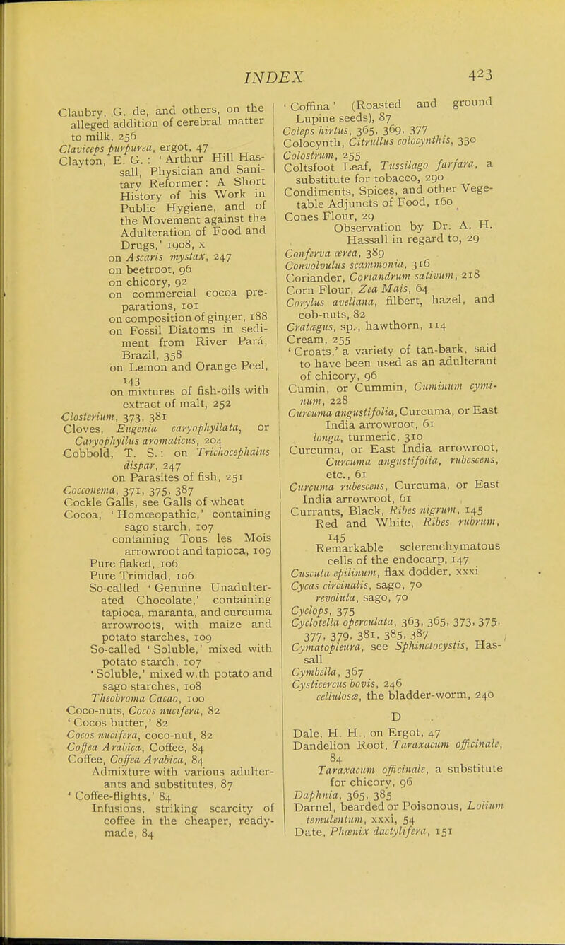 Claubry, .G. de, and others, on the | alleged addition of cerebral matter to milk, 256 Claviceps purpurea, ergot, 47 Clayton, E. G. : ' Arthur Hill Has- sall, Physician and Sani- tary Reformer: A Short History of his Work in Public Hygiene, and of the Movement against the Adulteration of Food and j Drugs,' 1908, x on Ascaris mystax, 247 on beetroot, 96 on chicory, 92 on commercial cocoa pre- parations, 101 I on composition of ginger, 188 j on Fossil Diatoms in sedi- j ment from River Para, Brazil, 358 on Lemon and Orange Peel, on mixtures of fish-oils with extract of malt, 252 Closterium, 373, 381 Cloves, Eugenia caryophyllata, or 1 Caryophyllus aromaticus, 204 Cobbold, T. S.: on Trichocephalus \ dispar, 247 on Parasites of fish, 251 Cocconema, 371, 375, 387 Cockle Galls, see Galls of wheat Cocoa, ' Homoeopathic,' containing sago starch, 107 containing Tous les Mois arrowroot and tapioca, 109 Pure flaked, 106 Pure Trinidad, 106 So-called ' Genuine Unadulter- ated Chocolate,' containing tapioca, maranta, and curcuma arrowroots, with maize and potato starches, 109 So-called ' Soluble,' mixed with potato starch, 107 ' Soluble,' mixed w.th potato and sago starches, 108 Theobroma Cacao, 100 Coco-nuts, Cocos nucifera, 82 ' Cocos butter,' 82 Cocos nucifera, coco-nut, 82 Coffca Arabica, Coffee, 84 Coffee, Coffea Arabica, 84 Admixture with various adulter- ants and substitutes, 87 ' Coffee-flights,' 84 Infusions, striking scarcity of coffee in the cheaper, ready- made, 84 • Coffina' (Roasted and ground Lupine seeds), 87 Coleps hirttts, 365, 369, 377 Colocynth, Citrullus colocynthis, 330 Colostrum, 255 Coltsfoot Leaf, Tussilago farfara, a substitute for tobacco, 290 Condiments, Spices, and other Vege- table Adjuncts of Food, 160 _ Cones Flour, 29 Observation by Dr. A. H. Hassall in regard to, 29 Conferva area, 389 Convolvulus scammonia, 316 Coriander, Conandrum sativum, 218 Corn Flour, Zea Mais, 64 Corylus avellana, filbert, hazel, and cob-nuts, 82 Cratcsgus, sp., hawthorn, 114 Cream, 255 'Croats,' a variety of tan-bark, said to have been used as an adulterant of chicory, 96 Cumin, or Cummin, Cuminum cymi- num, 228 Curcuma angustifolia. Curcuma, or East India arrowroot, 61 longa, turmeric, 310 Curcuma, or East India arrowroot, Curcuma angustifolia, rubescens, etc., 61 Curcuma rubescens, Curcuma, or East India arrowroot, 61 Currants, Black, Ribes nigrum, 145 Red and White, Ribes rubrum, Remarkable sclerenchymatous cells of the endocarp, 147 Cuscuta epilinum, flax dodder, xxxi Cycas circinalis, sago, 70 revoluta, sago, 70 Cyclops, 375 Cyclotella operculata, 363, 365, 373, 375, 377. 379. 381, 385. 387 ) Cymatopleura, see Sphinctocystis, Has- sall Cymbella, 367 Cysticercus bovis, 246 celluloses, the bladder-worm, 240 D Dale, H. H., on Ergot, 47 Dandelion Root, Taraxacum officinale, 84 Taraxacum officinale, a substitute for chicory, 96 Daphnia, 365, 385 Darnel, bearded or Poisonous, Lolium tcmulentum, xxxi, 54 Date, Phoenix dactylifcra, 151