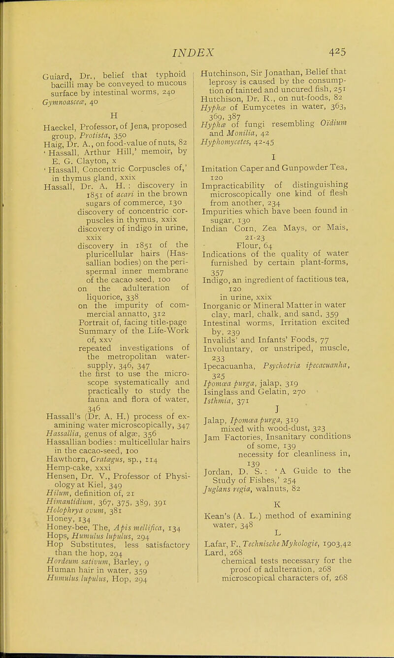 Guiard, Dr., belief that typhoid | bacilli may be conveyed to mucous surface by intestinal worms, 240 Gvinnoascea, 40 H Haeckel, Professor, of Jena, proposed group, Protista, 350 Haig, Dr. A., on food-value of nuts, 82 ' Hassall, Arthur Hill,' memoir, by E. G. Clayton, x ■ Hassall, Concentric Corpuscles of,' in thymus gland, xxix Hassall, Dr. A. H. : discovery in 1851 of acari in the brown sugars of commerce, 130 discovery of concentric cor- puscles in thymus, xxix discovery of indigo in urine, xxix discovery in 1851 of the pericellular hairs (Has- sallian bodies) on the peri- spermal inner membrane of the cacao seed, 100 on the adulteration of liquorice, 338 on the impurity of com- mercial annatto, 312 Portrait of, facing title-page Summary of the Life-Work of, xxv repeated investigations of the metropolitan water- supply, 346, 347 the first to use the micro- scope systematically and practically to study the fauna and flora of water, 346 Hassall's (Dr. A. H.) process of ex- amining water microscopically, 347 HassaUia, genus of algae, 356 Hassallian bodies: multicellular hairs in the cacao-seed, 100 Hawthorn, Cratagus, sp., 114 Hemp-cake, xxxi Hensen, Dr. V., Professor of Physi- ology at Kiel, 349 Hilum, definition of, 21 Himantidhtm, 367, 375, 389, 391 Holophrya ovum, 381 Honey, 134 Honey-bee, The, Apis mellifica, 134 Hops, Hamulus lupulus, 294 Hop Substitutes, less satisfactory than the hop, 294 Hovdeum sativum, Barley, 9 Human hair in water, 359 Hamulus lupulus, Hop, 294 Hutchinson, Sir Jonathan, Belief that leprosy is caused by the consump- tion of tainted and uncured fish, 251 Hutchison, Dr. R., on nut-foods, 82 HyphcE of Eumycetes in water, 363, 369, 387 Hyphcs of fungi resembling Oidmm and Monilia, 42 Hyphomycetes, 42-45 I Imitation Caper and Gunpowder Tea, 120 Impracticability of distinguishing microscopically one kind of flesh from another, 234 Impurities which have been found in sugar, 130 Indian Coin, Zea Mays, or Mais, 2123 Flour, 64 Indications of the quality of water furnished by certain plant-forms, 357 r r . ■ Indigo, an ingredient of factitious tea, 120 in urine, xxix Inorganic or Mineral Matter in water clay, marl, chalk, and sand, 359 Intestinal worms, Irritation excited by, 239 Invalids' and Infants' Foods, 77 Involuntary, or unstriped, muscle, z33 Ipecacuanha, Psychotria ipecacuanha, 325 Ipomcea pitrga, jalap, 319 Isinglass and Gelatin, 270 Isthmia, 371 J Jalap, Ipomcea ptcrga, 319 mixed with wood-dust, 323 Jam Factories, Insanitary conditions of some, 139 necessity for cleanliness in, Jordan, D. S. : 'A Guide to the Study of Fishes,1 254 Juglans regia, walnuts, 82 K Kean's (A. L.) method of examining water, 348 L Lafar, F.,Technische Mykologie, 1903,42 Lard, 268 chemical tests necessary for the proof of adulteration, 268 microscopical characters of, 268