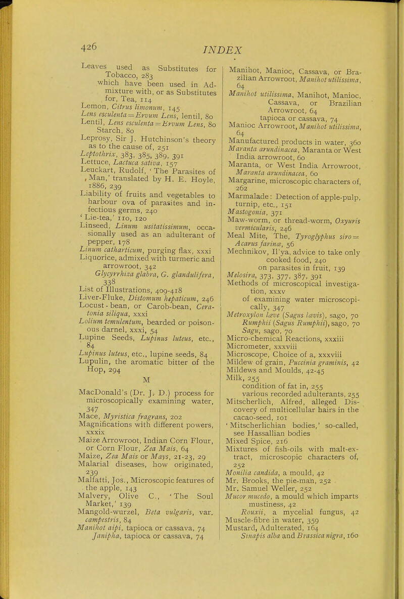 Leaves used as Substitutes for Tobacco, 283 which have been used in Ad- mixture with, or as Substitutes for, Tea, 114 Lemon, Citrus limonum, 145 Lens esculenta=Eruum Lens, lentil, 80 Lentil, Lens esculenta = Ervum Lens, 80 Starch, 80 Leprosy, Sir J. Hutchinson's theory as to the cause of, 251 Uptothrix, 383, 385, 389, 391 Lettuce, Lactuca sativa, 157 Leuckart, Rudolf, ' The Parasites of ,Man,' translated by H. E. Hovle 1886, 239 Liability of fruits and vegetables to harbour ova of parasites and in- fectious germs, 240 ' Lie-tea,' no, 120 Linseed, Limtm usiiatissimvm, occa- sionally used as an adulterant of pepper, 178 Linum catharticum, purging flax, xxxi Liquorice, admixed with turmeric and arrowroot, 342 Glycyrrluza glabra, G. glandnlifera, 338 List of Illustrations, 409-418 Liver-Fluke, Distomum hepaticum, 246 Locust-bean, or Carob-bean, Cera- tonia siliqua, xxxi Lolium temulentum, bearded or poison- ous darnel, xxxi, 54 Lupine Seeds, Lupinus luteus, etc., 84 Lupinus luteus, etc., lupine seeds, 84 Lupulin, the aromatic bitter of the Hop, 294 M MacDonald's (Dr. J, D.) process for microscopically examining water, 347 Mace, Myristica fragrans, 202 Magnifications with different powers, xxxix Maize Arrowroot, Indian Corn Flour, or Corn Flour, Zea Mais, 64 Maize, Zea Mais or Mays, 21-23, 29 Malarial diseases, how originated, 239 Malfatti, Jos., Microscopic features of . the apple, 143 Malvery, Olive C, 'The Soul Market,' 139 Mangold-wurzel, Beta vulgaris, var. campestris, 84 Manihot aipi, tapioca or cassava, 74 Janipha, tapioca or cassava, 74 Manihot, Manioc, Cassava, or Bra- zilian Arrowroot, Manihot utilissima, 64 Manihot utilissima, Manihot, Manioc, Cassava, or Brazilian Arrowroot, 64 tapioca or cassava, 74 Manioc Arrowroot, Manihot utilissima, 64 Manufactured products in water, 360 Maranta aruudinacea, Maranta or West India arrowroot, 60 Maranta, or West India Arrowroot, Maranta aruudinacea, 60 Margarine, microscopic characters of, 262 Marmalade : Detection of apple-pulp, turnip, etc., 151 Mastogonia, 371 Maw-worm, or thread-worm, Oxyuris vermicular is, 246 Meal Mite, The, Tyroglyphus siro = A cams farina, 56 Mechnikov, II'ya, advice to take only cooked food, 240 on parasites in fruit, 139 Melosira, 373, 377, 387, 391 Methods of microscopical investiga- tion, xxxv of examining water microscopi- cally, 347 Metroxylon Iceve (Sagus lavis), sago, 70 Rumphii (Sagus Rumphii), sago, 70 Sagu, sago, 70 Micro-chemical Reactions, xxxiii Micrometer, xxxviii Microscope, Choice of a, xxxviii Mildew of grain, Puccinia graminis, 42 Mildews and Moulds, 42-45 Milk, 255 _ condition of fat in, 255 various recorded adulterants, 255 Mitscherlich, Alfred, alleged Dis- covery of multicellular hairs in the cacao-seed, 101 ' Mitscherlichian bodies,' so-called, see Hassallian bodies Mixed Spice, 216 Mixtures of fish-oils with malt-ex- tract, microscopic characters of. 252 Monilia Candida, a mould, 42 Mr. Brooks, the pie-mah, 252 Mr. Samuel Weller, 252 Mucor nuiccdo, a mould which imparts mustiness, 42 Rouxii, a mycelial fungus, 42 Muscle-fibre in water, 359 Mustard, Adulterated, 164 Sinapis alba and Brassica nigra, 160