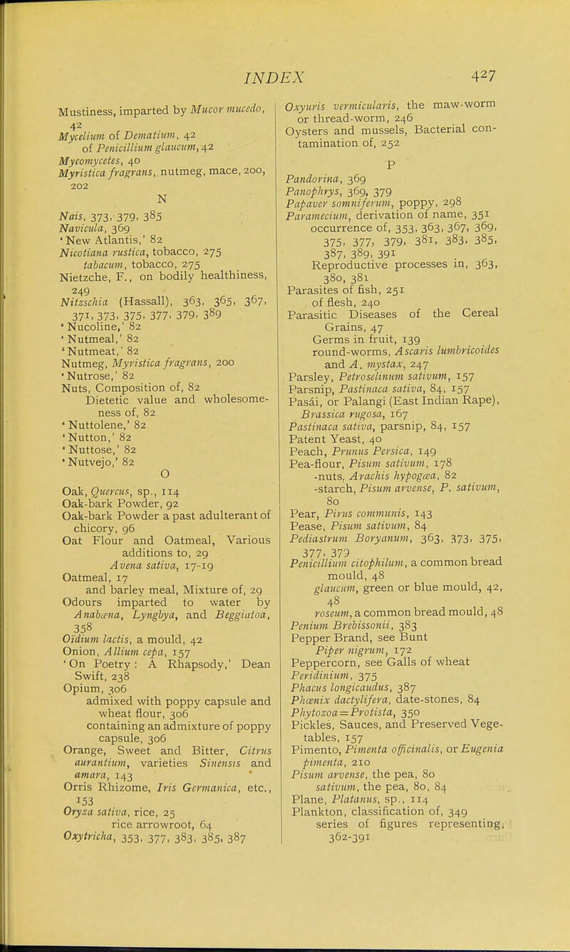 Mustiness, imparted by Mucor mucedo, 42 Mycelium of Dematium, 42 of Penicillium glaueum, 42 Mycomycetes, 40 Myristica fragrans,. nutmeg, mace, 200, 202 N Nais, 373, 379, 385 Navicula, 369 ' New Atlantis,' 82 Nicotiana rustica, tobacco, 275 tabacum, tobacco, 275 Nietzche, F., on bodily healthiness, 249 Nitzschia (Hassall), 363. 365. 367. 37L 373. 375, 377, 379. 389 ■ Nucoline,' 82 ' Nutmeal,' 82 'Nutmeat,' 82 Nutmeg, Myristica fragrans, 200 ' Nutrose,' 82 Nuts, Composition of, 82 Dietetic value and wholesome- ness of, 82 ' Nuttolene,' 82 'Nutton,' 82 ' Nuttose,' 82 • Nutvejo,' 82 O Oak, Quercus, sp., 114 Oak-bark Powder, 92 Oak-bark Powder a past adulterant of chicory, 96 Oat Flour and Oatmeal, Various additions to, 29 A vena sativa, 17-19 Oatmeal, 17 and barley meal, Mixture of, 29 Odours imparted to water by Anabana, Lyngbya, and Beggiatoa, 358 Oidinm lactis, a mould, 42 Onion, Allium cepa, 157 'On Poetry: A Rhapsody,' Dean Swift, 238 Opium, 306 admixed with poppy capsule and wheat flour, 306 containing an admixture of poppy capsule, 306 Orange, Sweet and Bitter, Citrus aurantium, varieties Sinensis and amara, 143 Orris Rhizome, Iris Gcrmanica, etc., 153 Oryza sativa, rice, 25 rice arrowroot, 64 Oxytricha, 353, 377, 383, 385, 387 Oxyuris vermicularis, the maw-worm or thread-worm, 246 Oysters and mussels, Bacterial con- tamination of, 252 P Pandorina, 369 Panophrys, 369, 379 Papaver somnifenim, poppy, 298 Paramecium, derivation of name, 351 occurrence of, 353, 363. 367. 369> 375. 377, 379. 381, 383. 385. 387. 389. 39i Reproductive processes in, 363, 380, 381 Parasites of fish, 251 of flesh, 240 Parasitic Diseases of the Cereal Grains, 47 Germs in fruit, 139 round-worms, Ascaris lumbricoides and A. mystax, 247 Parsley, Petroselinum sativum, 157 Parsnip, Pastinaca sativa, 84, 157 Pasai, or Palangi (East Indian Rape), Brassica rugosa, 167 Pastinaca sativa, parsnip, 84, 157 Patent Yeast, 40 Peach, Primus Pcrsica, 149 Pea-flour, Pisum sativum, 178 -nuts. Arachis hypogcea, 82 -starch, Pisum arvense, P. sativum, 80 Pear, Pirus communis, 143 Pease, Pisum sativum, 84 Pediastrum Boryamim, 363, 373, 375, 377. 379 , Penicillium citoplulum, a common bread mould, 48 glaueum, green or blue mould, 42, 48 roseum, a common bread mould, 48 Penium Brcbissonii, 383 Pepper Brand, see Bunt Piper nigrum, 172 Peppercorn, see Galls of wheat Peridinium, 375 Phacus longicaudus, 387 Phoenix dactylifera, date-stones, 84 Pliytozoa=Protista, 350 Pickles, Sauces, and Preserved Vege- tables, 157 Pimento, Pimenta officinalis, or Eugenia pimenta, 210 Pisum arvense, the pea, 80 sativum, the pea, 80, 84 Plane, Platanus, sp., 114 Plankton, classification of, 349 series of figures representing, 362-391