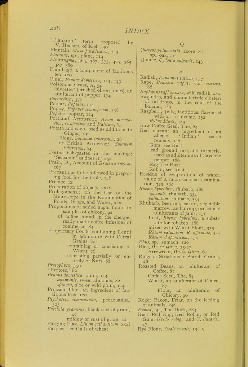 '1 lank ton, term proposed by V. Hensen, of Kiel, 349 Plantain, Musa paradisaica, 145 Platanus, sp., plane, 114 Ple^7S,%g' 365' 36?' 373' 375' 385- Plumbago, a component of factitious tea, 120 Plum, Primus domestica, 114, 149 Poisonous Grass, A, 54 ' Poivrette ' (crushed olive-stones), an adulterant of pepper, 174 Polyarthra, 377 Poplar, Populus, 114 Poppy, Papaver somnifcrum, 298 Populus, poplar, 114 Portland Arrowroot, Arum macula- turn, csculentum and Italicum, 65 Potato and sago, used as additions to Ginger, 192 Flour, Solatium tuberosum, 28 or British Arrowroot, Solan urn tuberosum, 64 Potted fish-pastes in the making: ' Seasonin' as does it,' 252 Prain, D., Account of Brassica rugosa, 167 Precautions to be followed in prepar- ing food for the table, 248 Preface, ix Preparation of objects, xxxv Prolegomena: on the Use of the Microscope in the Examination of Foods, Drugs, and Water, xxxi Proportions of added sugar found in samples of chicory, 92 of coffee found in the cheaper ready-made coffee infusions of commerce, 84 Proprietary Foods containing Lentil in admixture with Cereal Grains, 80 containing or consisting of Wheat, 76 consisting partially or en- tirely of Nuts, 82 Protophyta, 350 ' Protose,' 82 Primus domestica, plum, 114 communis, sweet almonds, 82 spinosa, sloe or wild plum, 114 Prussian blue, an ingredient of fac- titious teas, 120 Psychotria ipecacuanha, ipecacuanha, 325 Puccinia graminis, black rust of grain, .47 mildew or rust of grain, 42 Purging Flax, Linum catharticum, xxxi Purples, see Galls of wheat Q Quercus pedunculata, acorn, 84 sp., oak, 114 Quince, Cydonia vulgaris, 143 R Radish, Raphanus sativus, 157 Rape, Brassica napus, var. oldfera 166 Raphanus raphanistra, wild radish, xxxi Raphides, and characteristic clusters of oil-drops, in the rind of the banana, 145 Raspberry Jelly, factitious, flavoured with orris rhizome, 152 Rubus Idaus, 149 Raw Coffee Seed, The, 84 Red currant an ingredient of an alleged ' Indian ' secret remedy, 147 Gum, see Rust lead, ground rice, and turmeric, used as adulterants of Cayenne pepper, 186 Rag, see Rust Robin, see Rust Residue of evaporation of water, value of a microscopical examina- tion, 345. 360 I Rheum hybridum, rhubarb, 288 officinale, rhubarb, 334 palmatum, rhubarb, 334 Rhubarb, beetroot, carrot, vegetable marrow, and turnip, occasional adulterants of jams, 151 Leaf, Rheum hybridum, a substi- tute for tobacco, 288 mixed with Wheat Flour, 335 Rheum palmatum, R. officinale, 334 Rheum rhaponticum, 154 Rhus, sp., sumach, 120 Rice, Oryza sativa, 25-27 Arrcwroot, Oryza sativa, 64 Rings or Striations of Starch Grains, ' 28 Roasted Beans, an adulterant of Coffee, 87 Coffee Seed, The, 84 Wheat, an adulterant of Coffee. 87 Flour, an adulterant of Chicory, 96 Roger Bacon, Friar, on the feeding of animals, 248 Rumex, sp., The Dock, 2S3 Rust, Red Rag, Red Robin, or Red Gum, Undo rubigo and U. linearis, 47 Rye Flour, Sccalc ccreale, 13-15