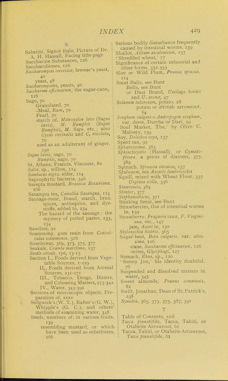 s Sabatini, Signor Italo, Picture of Dr. A. H. Hassall, Facing title-page Saccharine Substances, 126 Saccharobioses, 126 Saccharomyces cerevisia, brewer s yeast, 40 yeast, 48 Saccharomycetes, yeasts, 40 Saccharum officinarum, the sugar-cane, 126 Sago, 70 Granulated, 70 -Meal, Raw, 70 Pearl, 70 starch of, Metroxylon lave (Sagus lavis), M. Rumphii (Sagus Rumphii), M. Sagu, etc.; also Cycas circinalis and C. revolitta, 70 used as an adulterant of ginger, 192 Sagus lavis, sago, 70 Rumphii, sago, 70 St. Albans, Francis, Viscount, 82 Salix, sp., willow, 114 Sambucus nigra, elder, 114 Saprophytic bacteria, 346 Sarepta mustard, Brassica Besseriana, 166 Sasanqua tea, Camellia Sasanqua, 114 Sausage-meat, Bread, starch, bran, spices, antisepiics, and dye- stuffs, added to, 234 The hazard of the sausage : the mystery of potted pastes, 233, 234 Sawdust, 92 Scammony, gum resin from Convol- vulus scammonia, 316 Scenedesmus, 369, 373, 375, 377 Seakale, Crambe maritima, 157 Secale cereale, rye, 13-15 Section I., Foods derived from Vege- table Sources, 1-229 II. , Foods derived from Animal Sources, 231-271 III. , Tobacco, Drugs, Bitters, and Colouring Matters, 273-342 IV. , Water, 343-391 Sections of microscopic objects, Pre- paration of, xxxv Sedgwick's (W. T.), Rafter's (G. W.), Whipple's (G. C), and others' methods of examining water, 348 Seeds, numbers of, in various fruits, resembling mustard, or which have been used as substitutes, 166 Serious bodily disturbance frequently caused by intestinal worms, 239 Shallot, Allium ascalonicum, 157 ' Shredded wheat,' 77 Significance of certain infusorial and other forms, 352353 Sloe or Wild Plum, Prunus spinosa, 114 Smut Balls, see Bunt Bolls, see Bunt or Dust Brand, Ustilago hordei and U. avcna, 47 Solanum tuberosum, potato, 28 potato or British arrowroot, 64 Sorghum vulgare = Andropogon sorghum, var. durra, Durrha or Dari, 29 •Soul Market, The,' by Olive C. Malvery, 139 Soy, Dolichos soya, 157 Spent tan, 92 Spharozosma, 383 Sphinctocystis (Hassall), or Cymato- pleura, a genus of diatoms, 377, 389 Spinach, Spinacia oleracca, 157 Spulwurm, see Ascaris lumbricoides Squill, mixed with Wheat Flour, 337 Urginea scilla, 336 Stauroiieis, 383 Stentor, 377 Stephanodiscus, 371 Stinking Smut, see Bunt Strawberries, Ova of intestinal worms in, 139 Strawberry, Fragariavesca, F. Virgini- ana, etc., 147 jam, Acari in, 130 Stylonychia histrio, 365 Sugar-beet, Beta vulgaris, var. altis- sima, 126 -cane, Saccharum officinarum, 126 -mites, Glyciphagi, 127 Sumach, Rhus, sp., 120 ' Sunny Jim,' his identity doubtful, 76 Suspended and dissolved matters in water, 345 Sweet almonds, Prunus communis, 82 Swift, Jonathan, Dean of St. Patrick's, 238 Synedra, 365, 373, 375, 387, 391 T Table of Contents, xvii Tacca pinnatifida, Tacca, Tahiti, or Otaheite Arrowroot, 61 Tacca, Tahiti, or Otaheite Arrowroot, Tacca pinnatifida, 61