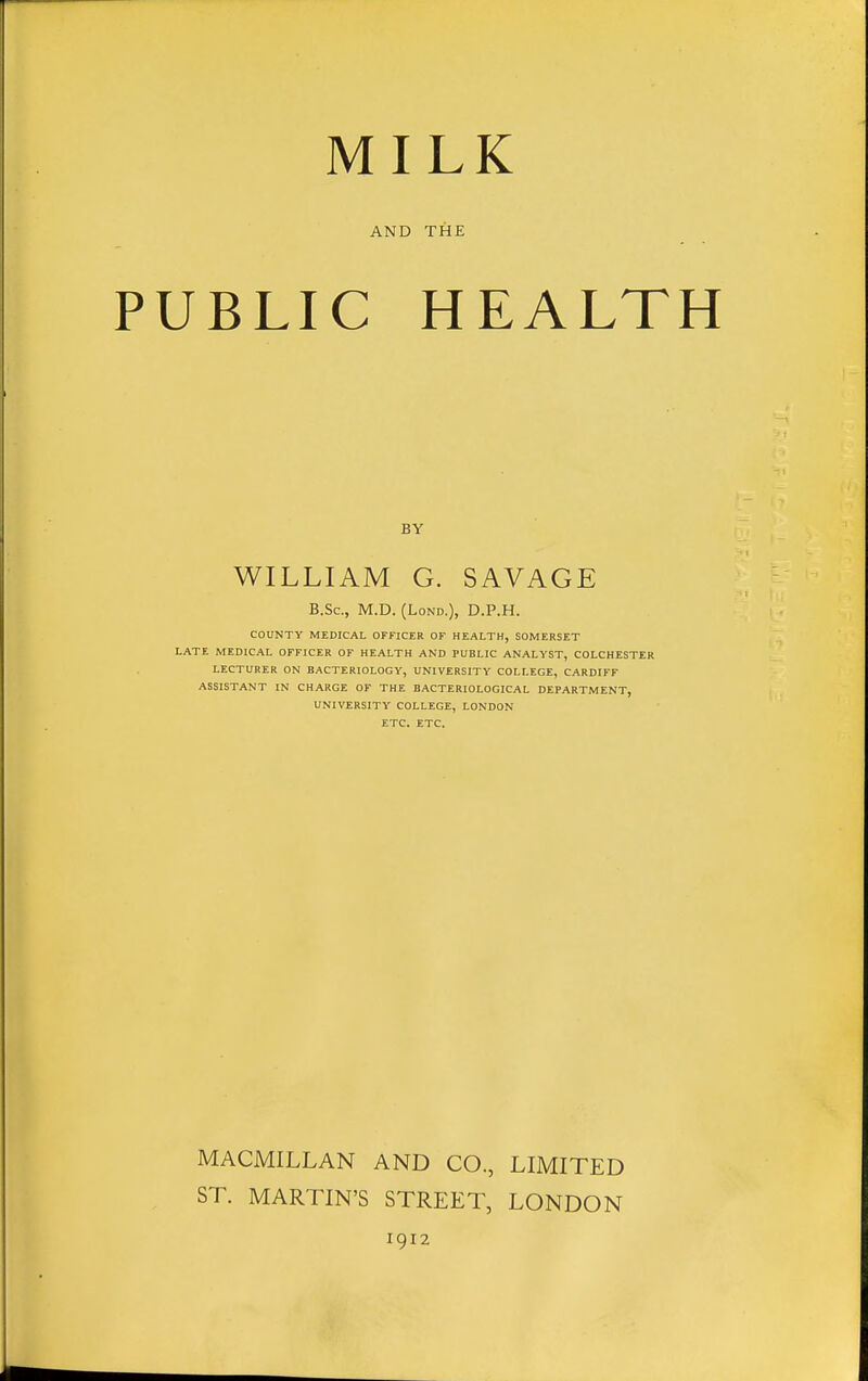 MILK AND THE UBLIC HEALT BY WILLIAM G. SAVAGE B.Sc, M.D. (LoND.), D.P.H. COUNTY MEDICAL OFFICER OF HEALTH, SOMERSET LATE MEDICAL OFFICER OF HEALTH AND PUBLIC ANALYST, COLCHESTER LECTURER ON BACTERIOLOGY, UNIVERSITY COLLEGE, CARDIFF ASSISTANT IN CHARGE OF THE BACTERIOLOGICAL DEPARTMENT, UNIVERSITY COLLEGE, LONDON ETC. ETC. MACMILLAN AND CO., LIMITED ST. MARTIN'S STREET, LONDON 1912