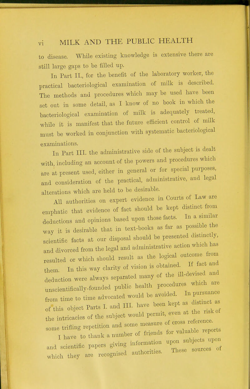 to disease. While existing knowledge is extensive there are still large gaps to be filled up. In Part II., for the benefit of the laboratory worker, the practical bacteriological examination of milk is described. The methods and procedures which may be used have been set out in some detail, as I know of no book in which the bacteriological examination of milk is adequately treated, while it is manifest that the future efacient control of milk must be worked in conjunction with systematic bacteriological examinations. In Part III. the administrative side of the subject is dealt with including an account of the powers and procedures which are at present used, either in general or for special purposes, and consideration of the practical, administrative, and legal alterations which are held to be desirable. All authorities on expert evidence in Courts of Law are emphatic that evidence of fact should be kept distinct from deductions and opinions based upon those facts. In a sianlar way it is desirable that in text-books as far as possible the scientific facts at our disposal should be presented distmctly, and divorced from the legal and administrative action winch has resulted or which should result as the them In this way clarity of vision is obtained. If fact and deduction were always separated many of the iH-devrsec and unscientifically-founded public health procedures winch are f.om tixne to time advocated would be avoided. In pursuarrce :;:is object Parts I. and III. have ^ept as^.^n. a the intricacies of the subject would permxt, even at t^.e skof sole trifling repetition and some measure of cross reference. I have to tha.k a number of friends for valuable reports and sdentific papers giving information upon subjects upon vhic they ae'recognised authorities. These sources of