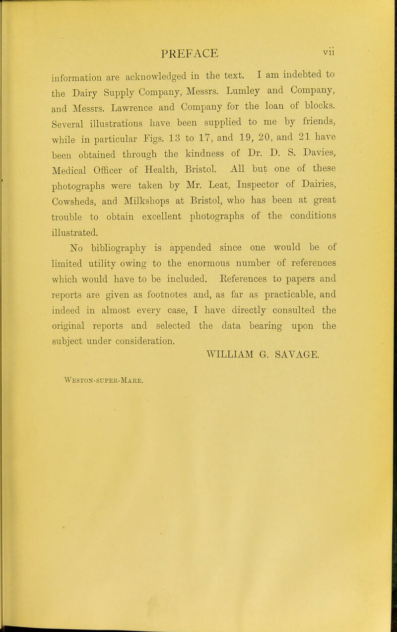 information are acknowledged in the text. I am indebted to the Dairy Supply Company, Messrs. Lumley and Company, and Messrs. Lawrence and Company for the loan of blocks. Several illustrations have been supplied to me by friends, while in particular Figs. 13 to 17, and 19, 20, and 21 have been obtained through the kindness of Dr. D. S. Davies, Medical Officer of Health, Bristol. All but one of these photographs were taken by Mr. Leat, Inspector of Dairies, Cowsheds, and Milkshops at Bristol, who has been at great trouble to obtain excellent photographs of the conditions illustrated. No bibliography is appended since one would be of limited utility owing to the enormous number of references which would have to be included. Eeferences to papers and reports are given as footnotes and, as far as practicable, and indeed in almost every case, I have directly consulted the original reports and selected the data bearing upon the subject under consideration. WILLIAM G. SAVAGE. Weston-super-Maee.