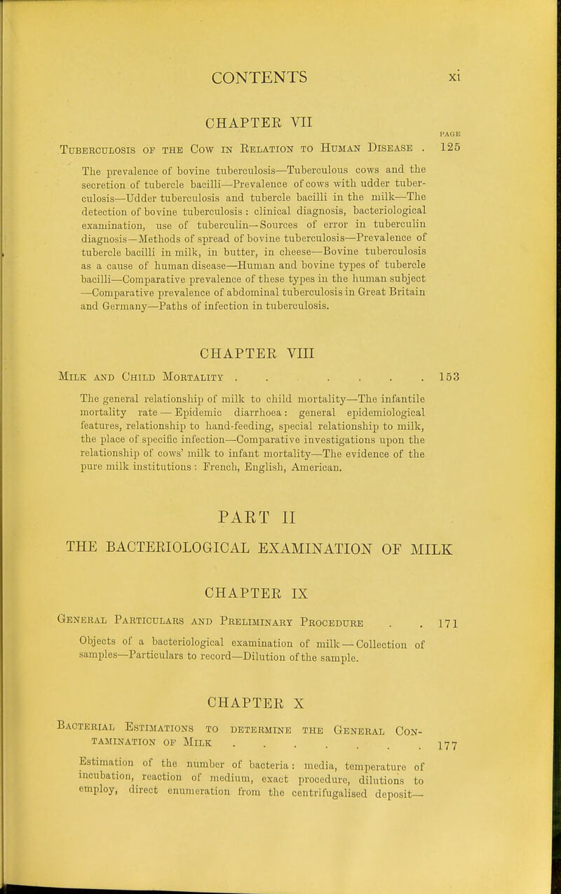 CHAPTEE VII PAGE Tuberculosis op the Cow in Eelation to Human Disease . 125 The prevalence of bovine tuberculosis—Tuberculous cows and the secretion of tubercle bacilli—Prevalence of cows with udder tuber- culosis—Udder tuberculosis and tubercle bacilli in the milk—The detection of bovine tuberculosis : clinical diagnosis, bacteriological examination, use of tuberculin—Sources of error in tuberculin diagnosis—Methods of spread of bovine tuberculosis—Prevalence of tubercle bacilli in milk, in butter, in cheese—Bovine tuberculosis as a cause of human disease—Human and bovine types of tubercle bacilli—Comparative prevalence of these types in the human subject —Comparative prevalence of abdominal tuberculosis in Great Britain and Germany—Paths of infection in tuberculosis. CHAPTER VIII Milk and Child Mortality 153 The general relationship of milk to child mortality—The infantile mortality rate — Epidemic diarrhoea: general epidemiological features, relationship to hand-feeding, special relationship to milk, the place of sj)ecifio infection—-Comparative investigations iipon the relationship of cows' milk to infant mortality—The evidence of the pure milk institutions : French, English, American. PART II THE BACTEEIOLOGICAL EXAMINATION OF MILK CHAPTEE IX General Particulars and Preliminary Procedure . . 171 Objects of a bacteriological examination of milk — Collection of samples—Particulars to record—Dilution of the sample. CHAPTEE X Bacterial Estimations to determine the General Con- tamination OP Milk Estimation of the number of bacteria: media, temperature of incubation, reaction of medium, exact procedure, dilutions to employ, direct enumeration from the centrifugaliaed deposit—