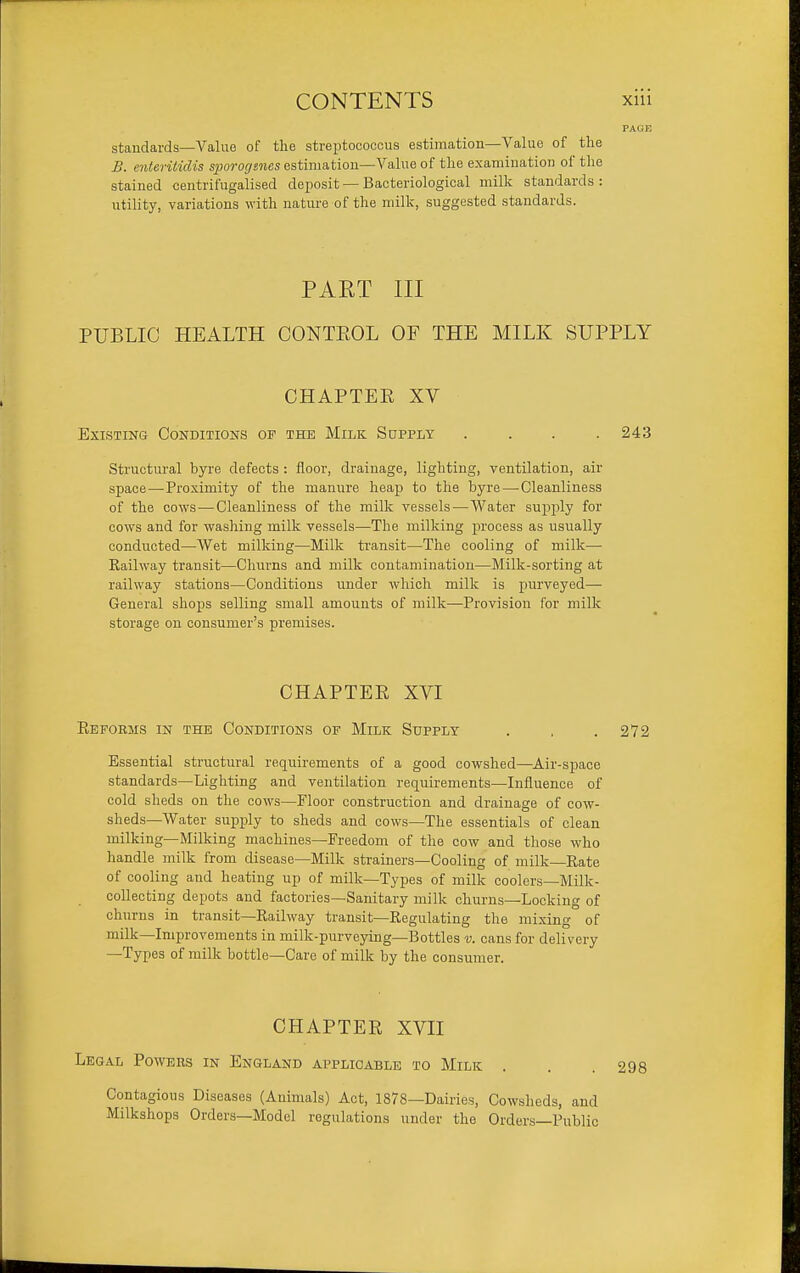 standards—Value of the streptococcus estimation—Value of the B. enteritidis sjjoror/swcs estimation—Value of the examination of the stained centrifugalised deposit—Bacteriological milk standards: utility, variations with nature of the milk, suggested standards. PART III PUBLIC HEALTH CONTEOL OF THE MILK SUPPLY CHAPTEE XV Existing Conditions op the Milk Supply . . . .243 Structural byre defects : floor, drainage, lighting, ventilation, air space—-Proximity of the manure heap to the byre—-Cleanliness of the cows — Cleanliness of the milk vessels—Water sup^jly for cows and for washing milk vessels—The milking process as usually conducted—Wet milking—Milk transit—The cooling of milk— Railway transit—Churns and milk contamination—Milk-sorting at railway stations—Conditions under which milk is purveyed— General shops selling small amounts of milk—Provision for milk storage on consumer's premises. CHAPTER XVI Reforms in the Conditions of Milk Supply . , .272 Essential structural requirements of a good cowshed—Air-sf)ace standards—Lighting and ventilation requirements—Influence of cold sheds on the cows—Floor construction and drainage of cow- sheds—Water supply to sheds and cows—The essentials of clean milking—Milking machines—Freedom of the cow and those who handle milk from disease—Milk strainers—Cooling of milk—Rate of cooling and heating up of milk—Types of milk coolers—Milk- collecting depots and factories—Sanitary milk churns—Locking of churns in transit—Railway transit—Regulating the mixing of milk—Improvements in milk-purveying—Bottles v. cans for delivery —Types of milk bottle—Care of milk by the consumer. CHAPTER XVII Legal Powers in England applicable to Milk . . . 298 Contagious Diseases (Animals) Act, 1878—Dairies, Cowsheds, and Milkshops Orders-Model regulations under the Orders—Public