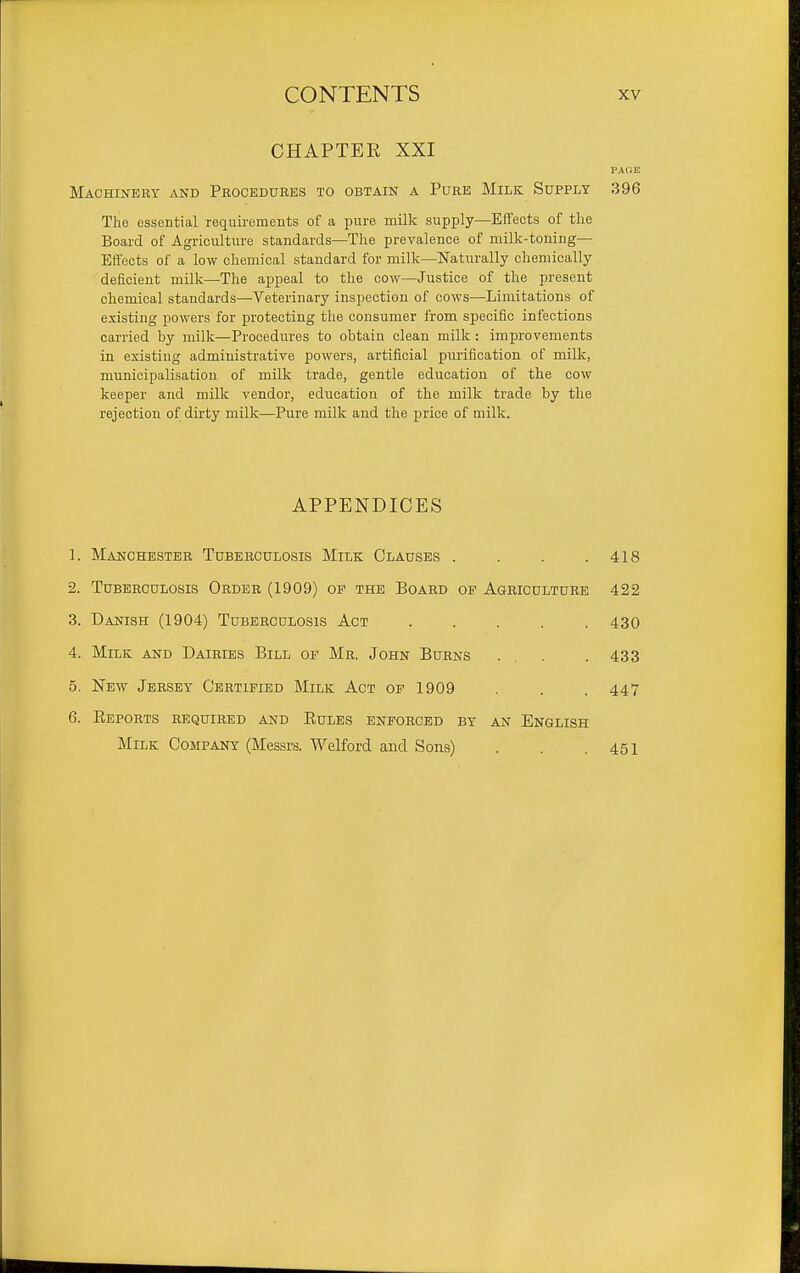 CHAPTER XXI PACE Machinery and Procedures to obtain a Pure Milk Supply 396 The essential requirements of a pure milk supply—Effects of the Board of Agriculture standards—The prevalence of milk-toning— Effects of a low chemical standard for milk—Nati;rally chemically deficient milk—The appeal to the cow—Justice of the present chemical standards—Veterinary inspection of cows—Limitations of existing powers for protecting the consumer from specific infections carried by milk—Procedures to obtain clean milk : improvements in existing administrative powers, artificial purification of milk, municipalisation of milk trade, gentle education of the cow keeper and milk vendor, education of the milk trade by the rejection of dirty milk—Pure milk and the price of milk. APPENDICES 1. Manchester Tuberculosis Milk Clauses . . . .418 2. Tuberculosis Order (1909) of the Board of Agriculture 422 3. Danish (1904) Tuberculosis Act 430 4. Milk and Dairies Bill op Mr. John Burns ... . 433 5. New Jersey Certified Milk Act of 1909 . . 447 6. Reports required and Rules enforced by an English Milk CoMPAOT (Messrs. Welford and Sons) . . .451