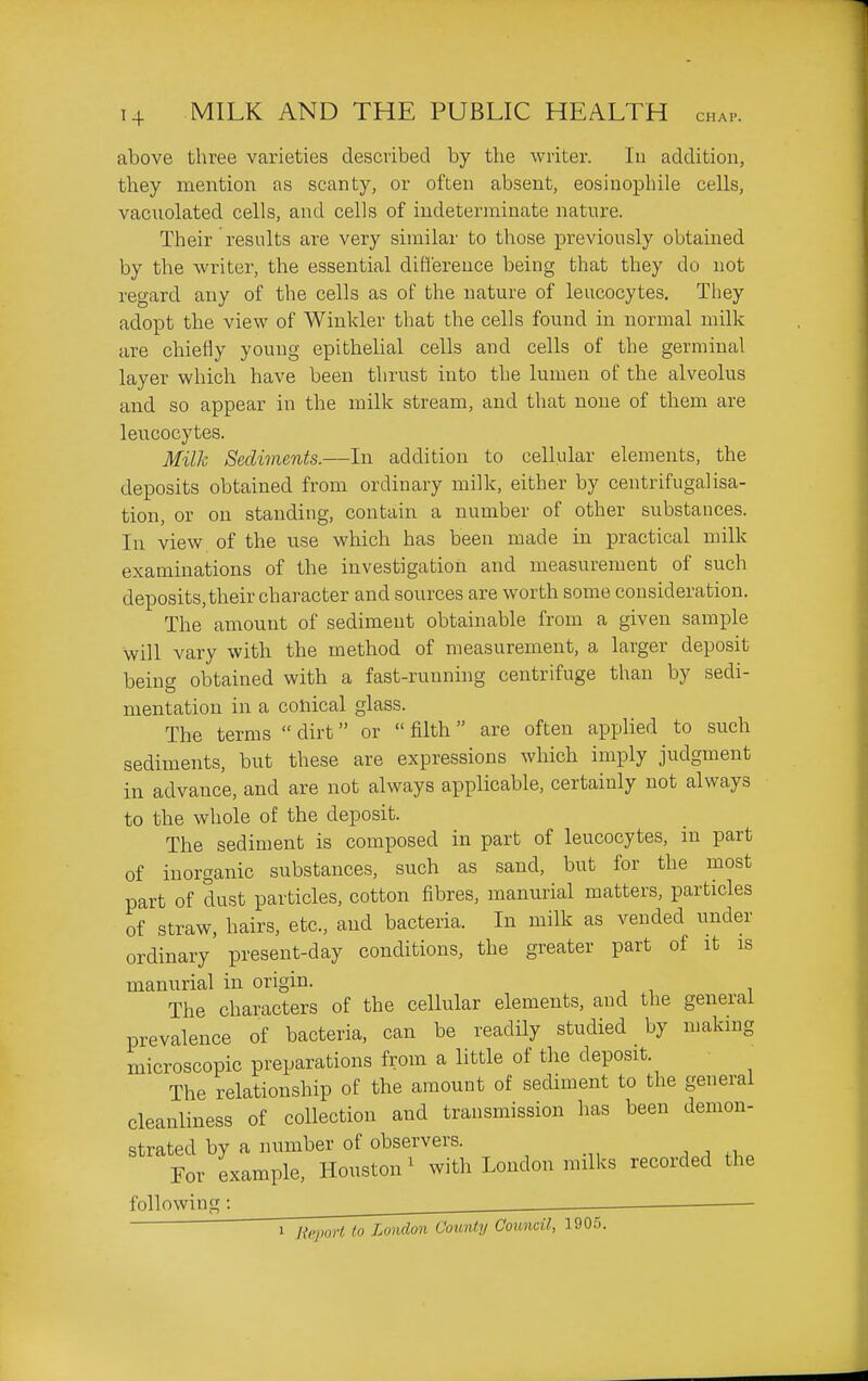 above three varieties descvibed by the writer. lu addition, they mention as scanty, or often absent, eosinophile cells, vacuolated cells, and cells of indeterminate nature. Their results are very similar to those previously obtained by the writer, the essential ditl'erence being that they do not regard any of the cells as of the nature of leucocytes. They adopt the view of Winkler that the cells found in normal milk are chiefly young epithelial cells and cells of the germinal layer which have been thrust into the lumen of the alveolus and so appear in the milk stream, and that none of them are leucocytes. Milk Sediments.—In addition to cellular elements, the deposits obtained from ordinary milk, either by centrifugalisa- tion, or on standing, contain a number of other substances. In view of the use which has been made in practical milk examinations of the investigation and measurement of such deposits,their character and sources are worth some consideration. The amount of sediment obtainable from a given sample will vary with the method of measurement, a larger deposit being obtained with a fast-running centrifuge than by sedi- mentation in a conical glass. The terms  dirt or  filth are often applied to such sediments, but these are expressions which imply judgment in advance, and are not always applicable, certainly not always to the whole of the deposit. The sediment is composed in part of leucocytes, in part of inorganic substances, such as sand, but for the most part of dust particles, cotton fibres, manurial matters, particles of straw, hairs, etc., and bacteria. In milk as vended under ordinary present-day conditions, the greater part of it is manurial in origin. The characters of the cellular elements, and the general prevalence of bacteria, can be readily studied by making microscopic preparations from a little of the deposit. The relationship of the amount of sediment to the general cleanliness of collection and transmission has been demon- strated by a number of observers. . ^ For example, Houston' with London milks recorded the following : ^ . ■ 1 HkjwH to London Coimty Council, 1905.