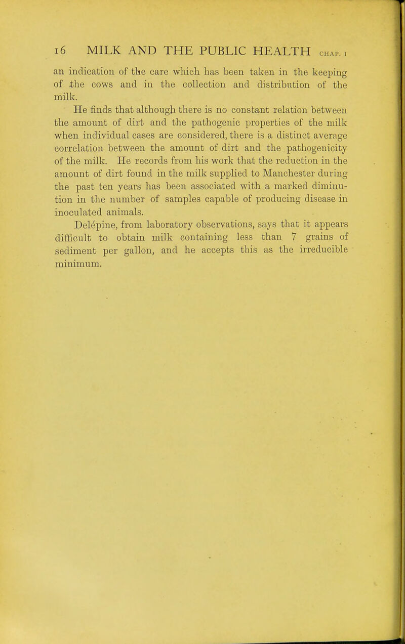 an indication of the care which has been taken in the keeping of ihe cows and in the collection and distribution of the milk. He finds that although there is no constant relation between the amount of dirt and the pathogenic properties of the milk when individual cases are considered, there is a distinct average correlation between the amount of dirt and the pathogenicity of the milk. He records from his work that the reduction in the amount of dirt found in the milk supplied to Manchester during the past ten years has been associated with a marked diminu- tion in the number of samples capable of producing disease in inoculated animals. Del(5pine, from laboratory observations, says that it appears difficult to obtain milk containing less than 7 grains of sediment per gallon, and he accepts this as the irreducible minimum.
