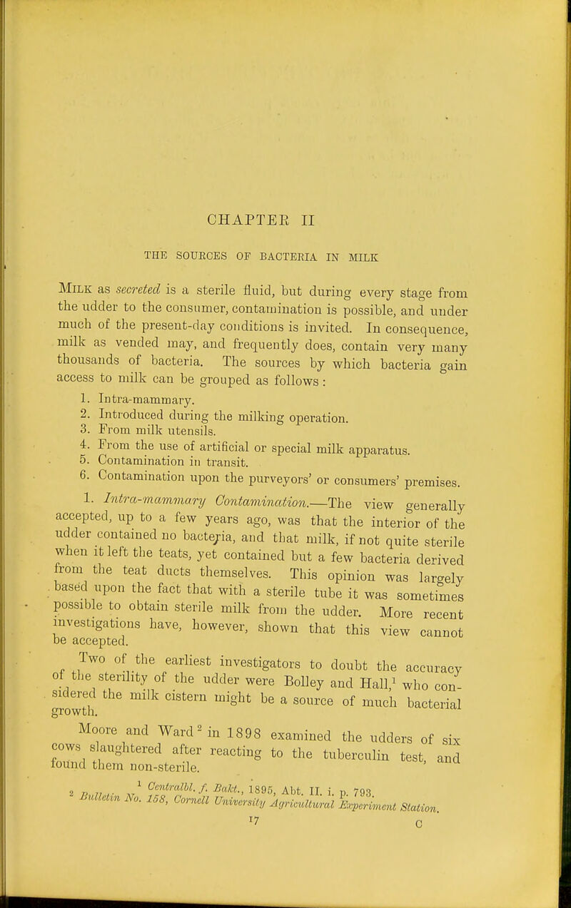 CHAPTEE II THE SOURCES OF BACTERIA IN MILK Milk as secreted is a sterile fluid, but during every stage from the udder to the consumer, contamination is possible, and under much of the present-day conditions is invited. In consequence, milk as vended may, and frequently does, contain very many thousands of bacteria. The sources by which bacteria gain access to milk can be grouped as follows: 1. Intra-mammary. 2. Introduced during the milking operation. 3. From milk utensils. 4. From the use of artificial or special milk apparatus. 5. Contamination in transit. 6. Contamination upon the purveyors' or consumers' premises. 1. Intra-mammary Contamination.—The view generally accepted, up to a few years ago, was that the interior of the udder contained no bacte/ia, and that milk, if not quite sterile when It left the teats, yet contained but a few bacteria derived from the teat ducts themselves. This opinion was largely . based upon the fact that with a sterile tube it was sometimes possible to obtain sterile milk from the udder. More recent investigations have, however, shown that this view cannot be accepted. Two of the earliest investigators to doubt the accuracy of the sterility of the udder were Bolley and Hal^ who con- growth ^''^ ^ ^^^'^^ ^''^'^^'^^ Moore and Warden 1898 examined the udders of six cows slaughtered after reacting to the tuberculin test, and found them non-sterile. t T> 1, ,■ J C'mi!raZ6Z./. BaU., 1896, Abt. II. i. p 793 BulUUnNo. 158, Cornell University A,nouUural%lLent m^^^^^