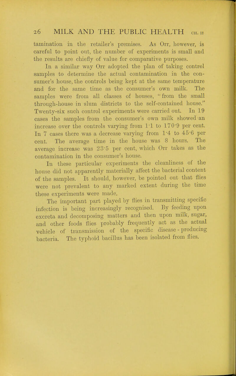 tainiuatioii in tlie retailer's premises. As Orr, however, is careful to point out, the number of experiments is small and the results are chiefly of value for comparative purposes. In a similar way Orr adopted the plan of taking control samples to determine the actual contamination in the con- sumer's hoiise, the controls being kept at the same temperature and for the same time as the consumer's own milk. The samples were from all classes of houses, from the small through-house in slum districts to the self-contained house. Twenty-six such control experiments were carried out. In 19 cases the samples from the consumer's own milk showed an increase over the controls varying from I'l to 170'9 per cent. In 7 cases there was a decrease varying from 1'4 to 45'6 per cent. The average time in the house was 8 hours. The average increase was 23-5 per cent, which Orr takes as the contamination in the consumer's house. In these particular experiments the cleanliness of the house did not apparently materially affect the bacterial content of the samj)les. It should, however, be pointed out that flies were not prevalent to any marked extent during the time these experiments were made. The important part played by flies in transmitting specific infection is being increasingly recognised. By feeding upon excreta and decomposing matters and then upon milk, sugar, and other foods flies probably frequently act as the actual vehicle of transmission of the specific disease - producing bacteria. The typhoid bacillus has been isolated from flies.