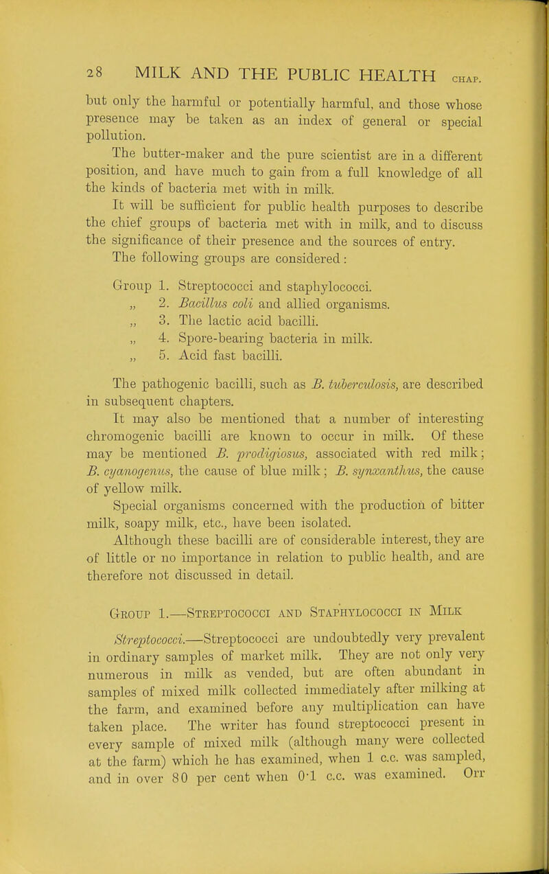 but oaly the harmful or potentially harmful, and those whose presence may be taken as an index of general or special pollution. The butter-maker and the pure scientist are in a different position, and have much to gain from a full knowledge of all the kinds of bacteria met with in milk. It will be sufficient for public health purposes to describe the chief groups of bacteria met with in milk, and to discuss the significance of their presence and the sources of entry. The following groups are considered: Group 1. Streptococci and staphylococci. „ 2. Bacillus coli and allied organisms. „ 3. Tlie lactic acid bacilli. „ 4. Spore-bearing bacteria in milk. „ 5. Acid fast bacilli. The pathogenic bacilli, such as B. tiibermiosis, are described in subsequent chapters. It may also be mentioned that a number of interesting chromogeuic bacilli are known to occur in milk. Of these may be mentioned B. prodigiosus, associated with red milk; B. cyanogemis, the cause of blue milk; B. synxanthus, the cause of yellow milk. Special organisms concerned with the production of bitter milk, soapy milk, etc., have been isolated. Although these bacilli are of considerable interest, they are of little or no importance in relation to public health, and are therefore not discussed in detail. Group 1.—Streptococci and Staphylococci in Milk Streptococci.—Streptococci are undoubtedly very prevalent in ordinary samples of market milk. They are not only very numerous in milk as vended, but are often abundant in samples of mixed milk collected immediately after milking at the farm, and examined before any multiplication can have taken place. The writer has found streptococci present in every sample of mixed milk (although many were collected at the farm) which he has examined, when 1 c.c. was sampled, and in over 80 per cent when O'l c.c. was examined. Orr