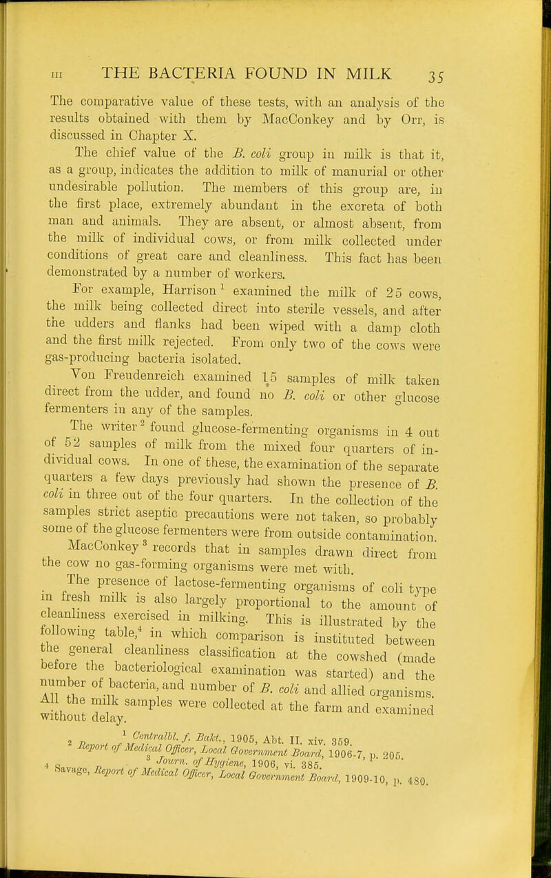 The comparative value of these tests, with an analysis of the results obtained with them by MacConkey and by Orr, is discussed in Chapter X. The chief value of the B. coli group in milk is that it, as a group, indicates the addition to milk of manurial or other undesirable pollution. The members of this group are, in the first place, extremely abundant in the excreta of both man and animals. They are absent, or almost absent, from the milk of individual cows, or from milk collected under conditions of great care and cleanliness. This fact has been demonstrated by a number of workers. For example, Harrison^ examined the milk of 25 cows, the milk being collected direct into sterile vessels, and after the udders and flanks had been wiped with a damp cloth and the first milk rejected. From only two of the cows were gas-producing bacteria isolated. Von Freudenreich examined 15 samples of milk taken direct from the udder, and found no B. coli or other glucose fermenters in any of the samples. The writer 2 found glucose-fermenting organisms in 4 out of 52 samples of milk from the mixed four quarters of in- dividual cows. In one of these, the examination of the separate quarters a few days previously had shown the presence of £ coh ui three out of the four quarters. In the collection of the samples strict aseptic precautions were not taken, so probably some of the glucose fermenters were from outside contamination MacConkey 3 records that in samples drawn direct from the cow no gas-forming organisms were met with The presence of lactose-fermenting organisms of coli type in fresh milk is also largely proportional to the amount of cleanhness exercised in milking. This is illustrated by the following table,^ in which comparison is instituted between he general cleanliness classification at the cowshed (made before the bacteriological examination was started) and the Aiwf '^^ber of B. coli and allied organisms. 1 Centralhl.f. Bakt., 1906, Abt. II xiv 369 ^<=Port of Medical Officer, Local Government Board] 1^^^^^ „ oqc 4 Q„ „ Joitrn. of Hygiene, 1906, vi. 385 '  ' Savage, Report of Medical Officer, Local Qovernme^^ Board, 1909-10, p. 480.