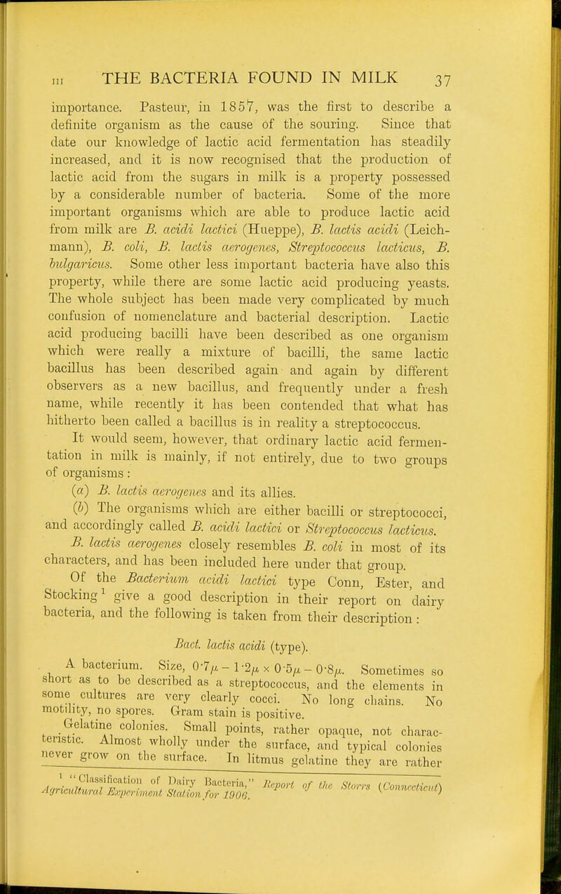 importance. Pasteur, in 1857, was the first to describe a definite organism as the cause of the souring. Since that date our knowledge of lactic acid fermentation has steadily increased, and it is now recognised that the production of lactic acid from the sugars in milk is a jDroperty possessed by a considerable number of bacteria. Some of the more important organisms which are able to produce lactic acid from milk are B. acicli lactici (Hueppe), B. lactis acicli (Leich- mann), B. coli, B. ladis aerogcnes, Streptococcus lacticns, B. hulgariciLs. Some other less important bacteria have also this property, while there are some lactic acid producing yeasts. The whole subject has been made very complicated by much confusion of nomenclature and bacterial description. Lactic acid producing bacilli have been described as one organism which were really a mixture of bacilli, the same lactic bacillus has been described again and again by different observers as a new bacillus, and frequently under a fresh name, while recently it has been contended that what has hitherto been called a bacillus is in reality a streptococcus. It would seem, however, that ordinary lactic acid fermen- tation in milk is mainly, if not entirely, due to two groups of organisms: (a) B. lactis aerogencs and its allies. (b) The organisms which are either bacilli or streptococci, and accordingly called B. acicli lactici or Streptococcus lacticus. ' B. lactis aerogenes closely resembles B. coli in most of its characters, and has been included here under that group. Of the Bacterium acicli lactici type Conn, Ester, and Stocking 1 give a good description in their report on 'dairy bacteria, and the following is taken from their description: Bact. lactis acidi (type). . A bacterium. Size, 0-7/x - 1-2/x x 0-5/x - 0 V Sometimes so short as to be described as a streptococcus, and the elements in some cultures are very clearly cocci. No long chains. No motility, no spores. Gram stain is positive. Gelatine colonies. Small points, rather opaque, not charac- teristic. Almost wholly under the surface, and typical colonies never grow on the surface. In litmus gelatine they are rather