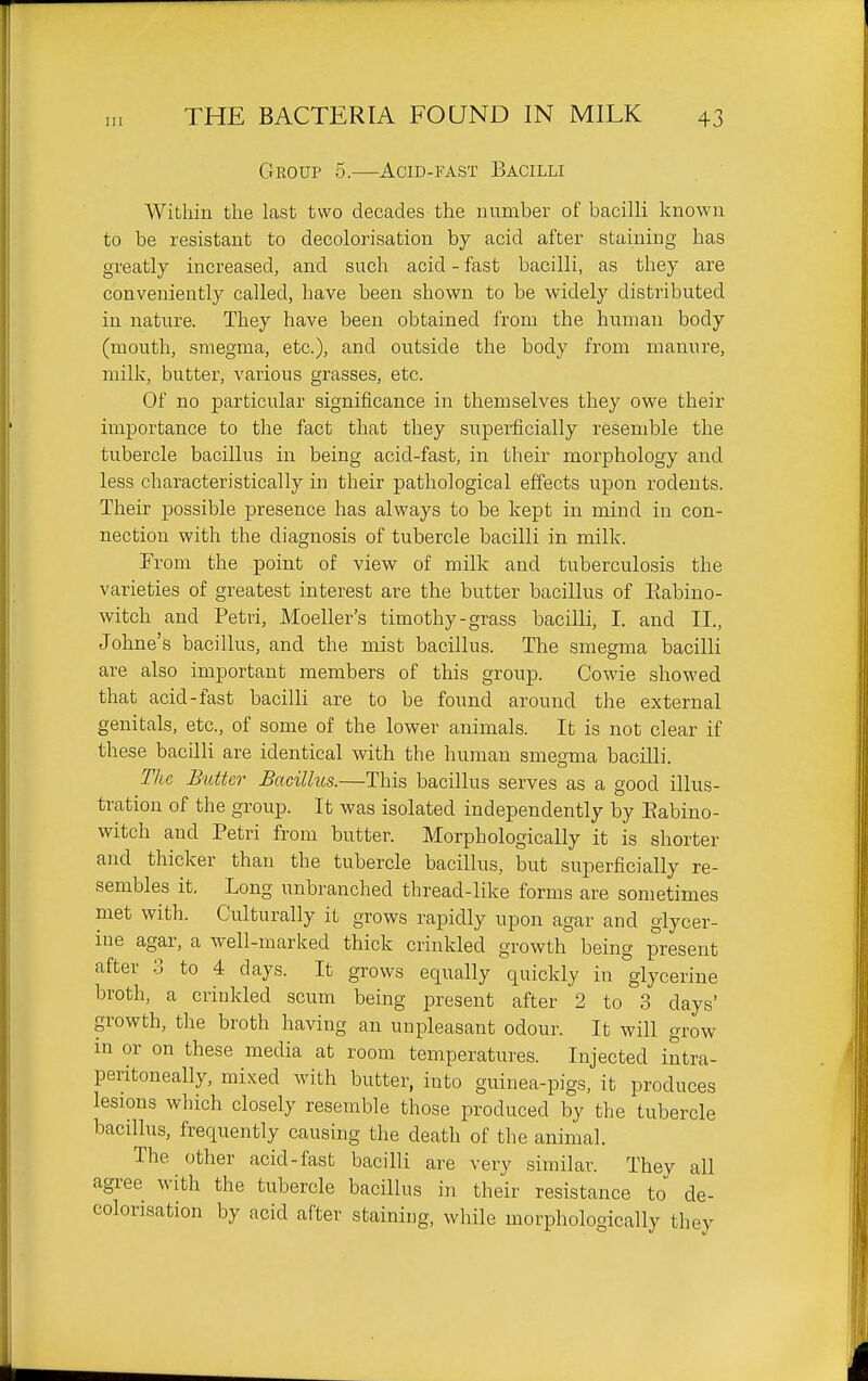 Ill Group 5.—Acid-fast Bacilli Within the last two decades the number of bacilli known to be resistant to decolorisatiou by acid after staining has greatly increased, and such acid - fast bacilli, as they are conveniently called, have been shown to be widely distributed in nature. They have been obtained from the human body (mouth, smegma, etc.), and outside the body from manure, milk, butter, various grasses, etc. Of no particular significance in themselves they owe their importance to the fact that they superficially resemble the tubercle bacillus in being acid-fast, in their morphology and less characteristically in their pathological effects upon rodents. Their possible presence has always to be kept in mind in con- nection with the diagnosis of tubercle bacilli in milk. From the point of view of milk and tuberculosis the varieties of greatest interest are the butter bacillus of Eabino- witch and Petri, Moeller's timothy-grass bacilli, I. and II., Johne's bacillus, and the mist bacillus. The smegma bacilli are also important members of this group. Cowie showed that acid-fast bacilli are to be found around the external genitals, etc., of some of the lower animals. It is not clear if these bacilli are identical with the human smeoma bacilli The Butter Bacillus.—This bacillus serves as a good illus- tration of the group. It was isolated independently by Eabino- witch and Petri from butter. Morphologically it is shorter and thicker than the tubercle bacillus, but superficially re- sembles it. Long unbranched thread-like forms are sometimes met with. Culturally it grows rapidly upon agar and glycer- ine agar, a well-marked thick crinkled growth being present after 3 to 4 days. It grows equally quickly in glycerine broth, a crinkled scum being present after 2 to 3 days' growth, the broth having an unpleasant odour. It will grow m or on these media at room temperatures. Injected intra- peritoneally, mixed with butter, into guinea-pigs, it produces lesions which closely resemble those produced by the tubercle bacillus, frequently causing the death of the animal. The other acid-fast bacilli are very similar. They all agree with the tubercle bacillus in their resistance to de- colorisatiou by acid after staining, while morphologically they