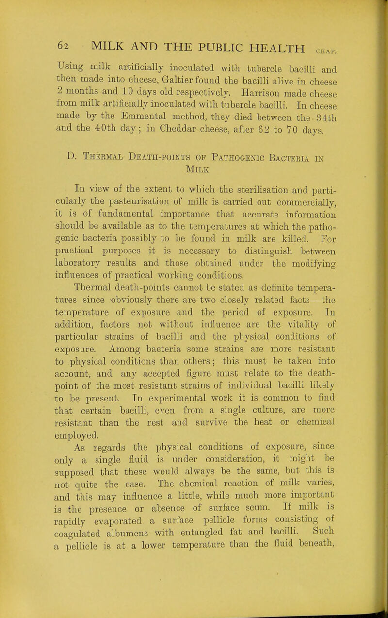 Using milk artificially inoculated with tubercle bacilli and then made into cheese, Galtier found the bacilli alive in cheese 2 months and 10 days old respectively. Harrison made cheese from milk artificially inoculated with tubercle bacilli. In cheese made by the Eramental method, they died between the -34th and the 40th day; in Cheddar cheese, after 62 to 70 days. D. Thermal Death-points of Pathogenic Bacteria in Milk In view of the extent to which the sterilisation and parti- cularly the pasteurisation of milk is carried out commercially, it is of fundamental importance that accurate information should be available as to the temperatures at which the patho- genic bacteria possibly to be found in milk are killed. For practical purposes it is necessary to distinguish between laboratory results and those obtained under the modifying influences of practical working conditions. Thermal death-points cannot be stated as definite tempera- tures since obviously there are two closely related facts—the temperature of exposure and the period of exposure. In addition, factors not without intiuence are the vitality of particular strains of bacilli and the physical conditions of exposure. Among bacteria some strains are more resistant to physical conditions than others; this must be taken into account, and any accepted figure must relate to the death- point of the most resistant strains of individual bacilli likely to be present. In experimental work it is common to find that certain bacilli, even from a single culture, are more resistant than the rest and survive the heat or chemical employed. As regards the physical conditions of exposure, since only a single fluid is under consideration, it might be supposed that these would always be the same, but this is not quite the case. The chemical reaction of milk varies, and this may influence a little, while much more important is the presence or absence of surface scum. If milk is rapidly evaporated a surface pellicle forms consisting of coagulated albumens with entangled fat and bacilli. Such a pellicle is at a lower temperature than the fluid beneath.