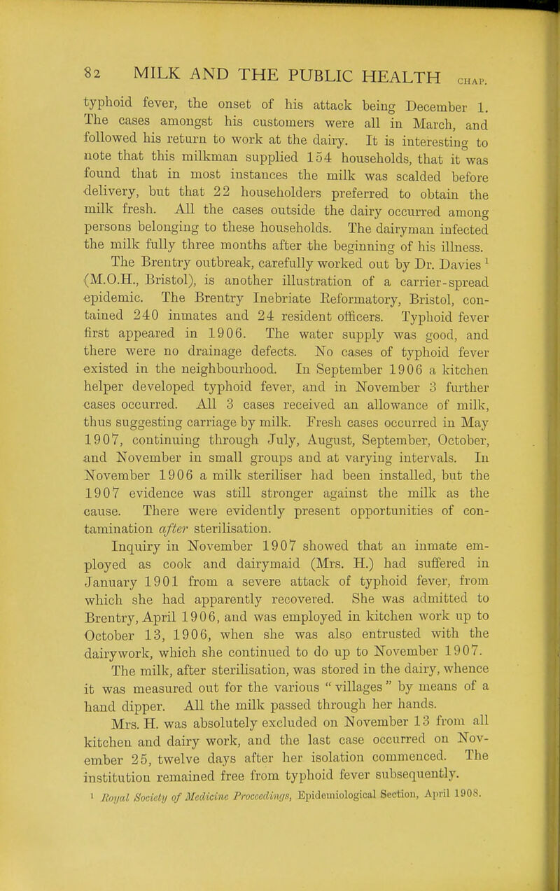 typhoid fever, the onset of his attack being December 1. The cases amongst his customers were all in March, and followed his return to work at the dairy. It is interesting to note that this milkman supplied 154 households, that it was found that in most instances the milk was scalded before delivery, but that 22 householders preferred to obtain the milk fresh. All the cases outside the dairy occurred among persons belonging to these households. The dairyman infected the milk fully three months after the beginning of his illness. The Brentry outbreak, carefully worked out by Dr. Davies ^ (M.O.H., Bristol), is another illustration of a carrier-spread epidemic. The Brentry Inebriate Eeformatory, Bristol, con- tained 240 inmates and 24 resident officers. Typhoid fever first appeared in 1906. The water supply was good, and there were no drainage defects. No cases of typhoid fever existed in the neighbourhood. In September 1906 a kitchen helper developed typhoid fever, and in November 3 further cases occurred. All 3 cases received an allowance of milk, thus suggesting carriage by milk. Fresh cases occurred in May 1907, continuing through July, August, September, October, and November in small groups and at varying intervals. In November 1906 a milk steriliser had been installed, but the 1907 evidence was still stronger against the milk as the cause. There were evidently present opportunities of con- tamination after sterilisation. Inquiry in November 1907 showed that an inmate em- ployed as cook and dairymaid (Mrs. H.) had suffered in January 1901 from a severe attack of typhoid fever, from which she had apparently recovered. She was admitted to Brentry, April 1906, and was employed in kitchen work up to October 13, 1906, when she was also entrusted with the dairy work, which she continued to do up to November 1907. The milk, after sterilisation, was stored in the dairy, whence it was measured out for the various  villages  by means of a hand dipper. All the milk passed through her hands. Mrs. H. was absolutely excluded on November 13 from all kitchen and dairy work, and the last case occurred on Nov- ember 25, twelve days after her isolation commenced. The institution remained free from typhoid fever subsequently. 1 Royal Society of Medicine Proccedi'ngs, Epidemiological Section, April 1908.