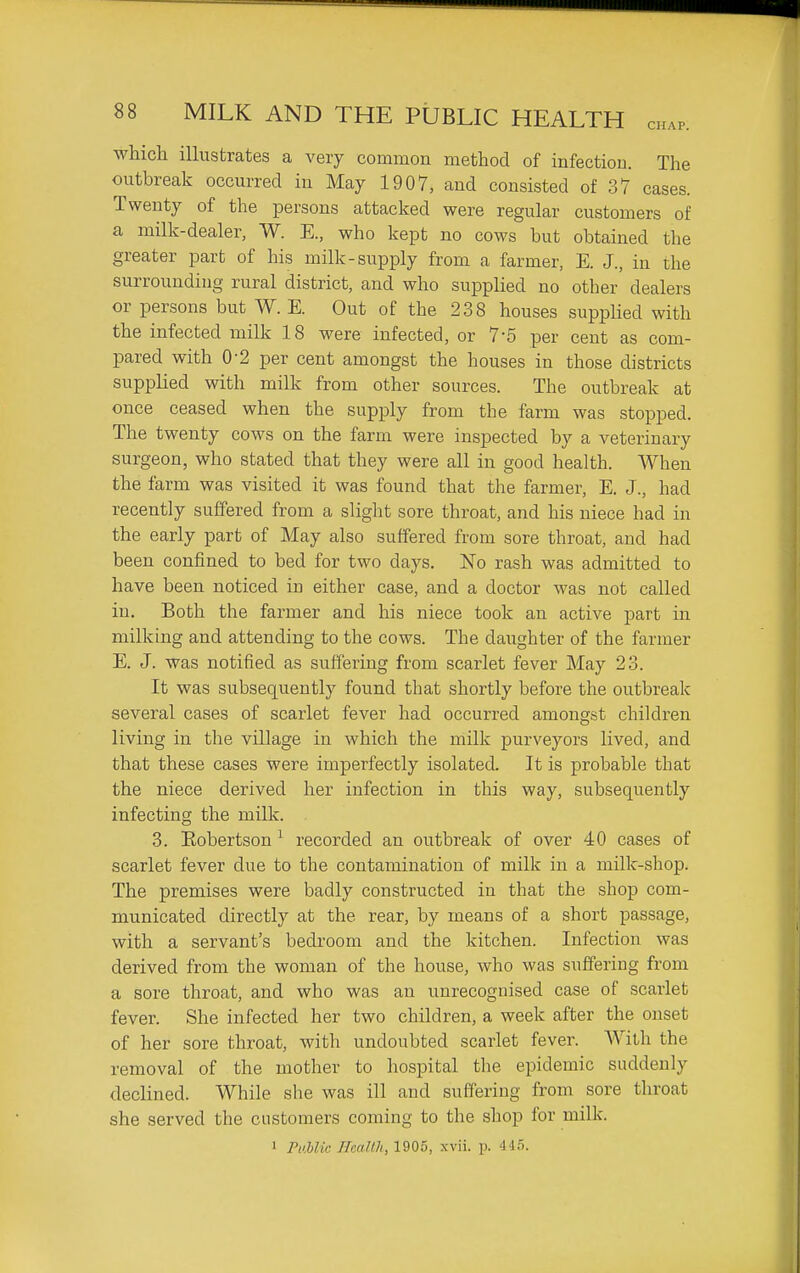 which illustrates a very common method of infection. The outbreak occurred in May 1907, and consisted of 37 cases. Twenty of the persons attacked were regular customers of a milk-dealer, W. E., who kept no cows but obtained the greater part of his milk-supply from a farmer, E. J., in the surrounding rural district, and who supplied no other dealers or persons but W. E. Out of the 238 houses supplied with the infected milk 18 were infected, or 7-5 per cent as com- pared with 0-2 per cent amongst the houses in those districts supplied with milk from other sources. The outbreak at once ceased when the supply from the farm was stopped. The twenty cows on the farm were inspected by a veterinary surgeon, who stated that they were all in good health. When the farm was visited it was found that the farmer, E. J., had recently suffered from a slight sore throat, and his niece had in the early part of May also suffered from sore throat, and had been confined to bed for two days. No rash was admitted to have been noticed in either case, and a doctor was not called in. Both the farmer and his niece took an active part in milking and attending to the cows. The daughter of the farmer E. J. was notified as suffering from scarlet fever May 23. It was subsequently found that shortly before the outbreak several cases of scarlet fever had occurred amongst children living in the village in which the milk purveyors lived, and that these cases were imperfectly isolated. It is probable that the niece derived her infection in this way, subsequently infecting the milk. 3. Robertson ^ recorded an outbreak of over 40 cases of scarlet fever due to the contamination of milk in a milk-shop. The premises were badly constructed in that the shop com- municated directly at the rear, by means of a short passage, with a servant's bedroom and the kitchen. Infection was derived from the woman of the house, who was suffering from a sore throat, and who was an unrecognised case of scarlet fever. She infected her two children, a week after the onset of her sore throat, with undoubted scarlet fever. AVitli the removal of the mother to hospital the epidemic suddenly declined. While she was ill and suffering from sore throat she served the customers coming to the shop for milk. 1 PaUic. Heallh, 1905, xvii. p. 445.